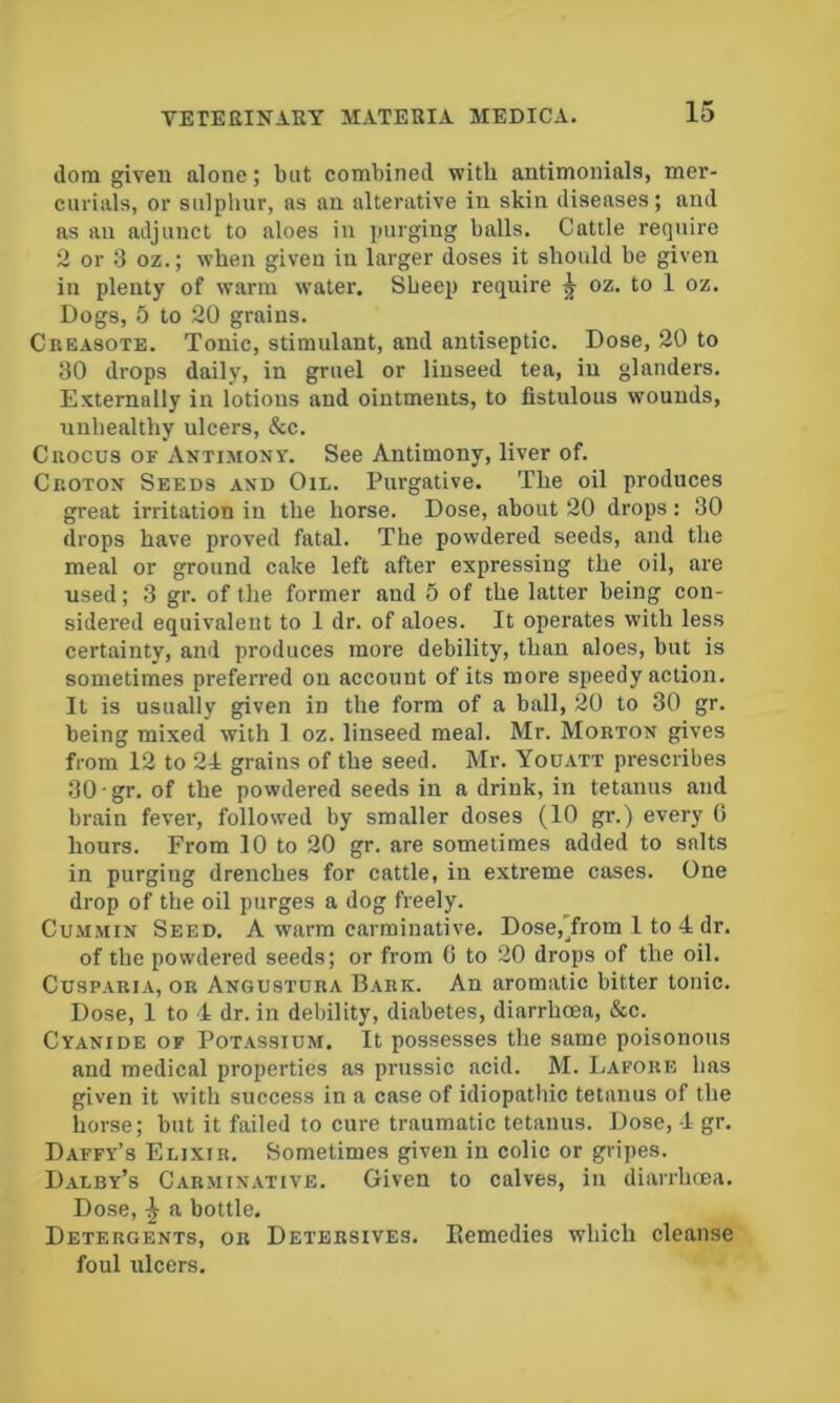 ilom given alone; but combined with antimonials, mer- curials, or sulphur, as an alterative in skin diseases; and as an adjunct to aloes in purging balls. Cattle require 2 or 3 oz.; when given in larger doses it should be given in plenty of warm water. Sheep require ^ oz. to 1 oz. Dogs, 5 to 20 grains. Creasote. Tonic, stimulant, and antiseptic. Dose, 20 to 30 drops daily, in gruel or linseed tea, in glanders. Externally in lotions and ointments, to fistulous wounds, unhealthy ulcers, &c. Crocus of Antimony. See Antimony, liver of. Croton Seeds and Oil. Purgative. The oil produces great irritation in the horse. Dose, about 20 drops: 30 drops have proved fatal. The powdered seeds, and the meal or ground cake left after expressing the oil, are used; 3 gr. of the former and 5 of the latter being con- sidered equivalent to 1 dr. of aloes. It operates with less certainty, and produces more debility, than aloes, but is sometimes preferred on account of its more speedy action. It is usually given in the form of a ball, 20 to 30 gr. being mixed with 1 oz. linseed meal. Mr. Morton gives from 12 to 24 grains of the seed. Mr. Youatt prescribes 30 ■ gr. of the powdered seeds in a drink, in tetanus and brain fever, followed by smaller doses (10 gr.) every 0 hours. From 10 to 20 gr. are sometimes added to salts in purging drenches for cattle, in extreme cases. One drop of the oil purges a dog freely. Cummin Seed. A warm carminative. Dose,Yrom 1 to 4 dr. of the powdered seeds; or from G to 20 drops of the oil. CusPARiA, OR Angustura Bark. An aromatic bitter tonic. Dose, 1 to 4 dr. in debility, diabetes, diarrhoea, &c. Cyanide of Pot.assium. It possesses the same poisonous and medical properties as prussic acid. M. Lafore has given it with success in a case of idiopathic tetanus of the horse; but it failed to cure traumatic tetanus. Dose, 4 gr. Daffy’s Elixir. Sometimes given in colic or gripes. Daley’s Carminative. Given to calves, in diarrhoea. Dose, ^ a bottle. Detergents, or Detersives. Eemedies which cleanse foul ulcers.