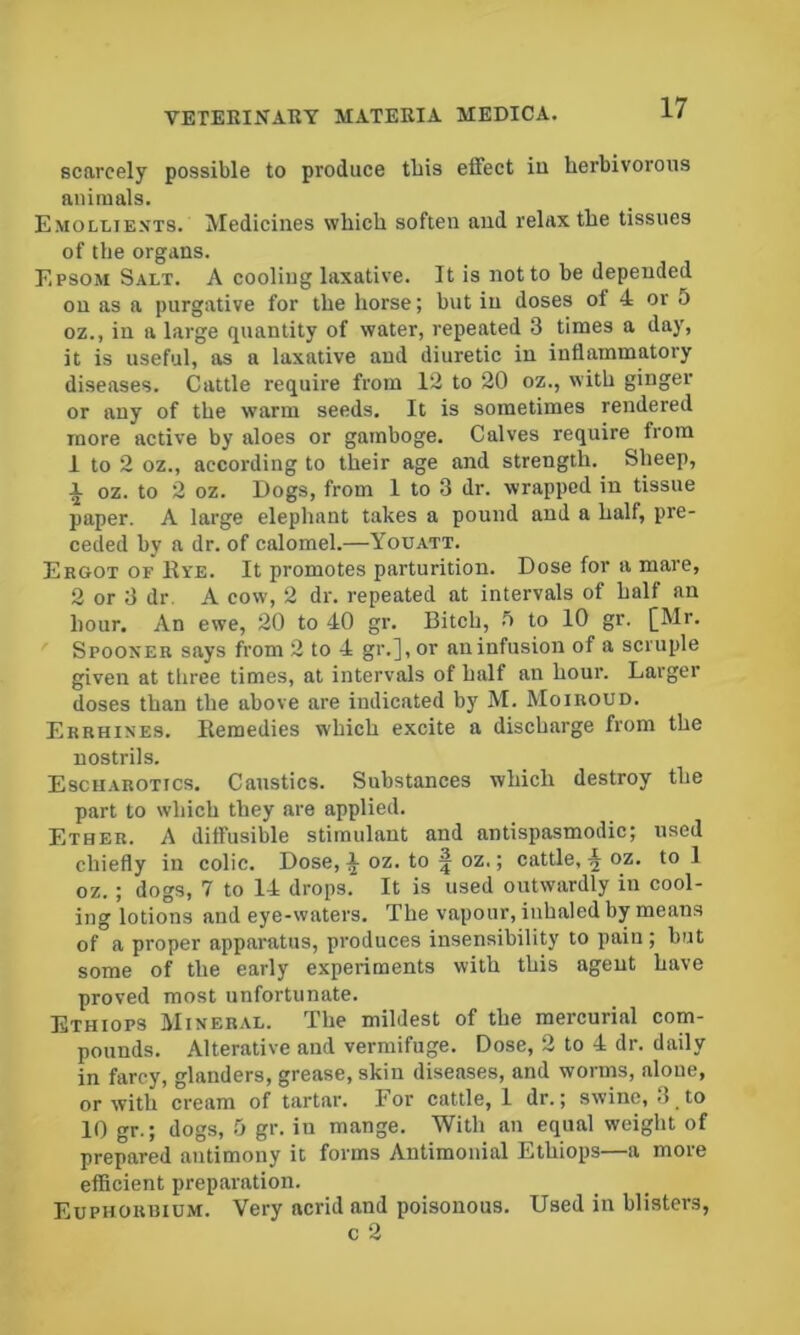 scarcely possible to produce tbis effect in herbivorous animals. Emollients. Medicines which soften and relax the tissues of the organs. Epsom Salt. A cooling laxative. It is not to be depended on as a purgative for the horse; but in doses of 4 or 5 oz., in a large quantity of water, repeated 3 times a day, it is useful, as a laxative and diuretic in inflammatory diseases. Cattle require from 12 to 20 oz., with ginger or any of the warm seeds. It is sometimes rendered more active by aloes or gamboge. Calves require from 1 to 2 oz., according to their age and strength. Sheep, A oz. to 2 oz. Dogs, from 1 to 3 dr. wrapped in tissue paper. A large elephant takes a pound and a half, pre- ceded by a dr. of calomel.—Youatt. Ergot of Rye. It promotes parturition. Dose for a mare, 2 or 3 dr. A cow, 2 dr. repeated at intervals of half an hour. An ewe, 20 to 40 gr. Bitch, ^ to 10 gr. [Mr. Spooner says from 2 to 4 gr.],or aninfusion of a scruple given at three times, at intervals of half an hour. Larger doses than the above are indicated by M. Moiroud. Errhines. Remedies which excite a discharge from the nostrils. Escharotics. Caustics. Substances which destroy the part to which they are applied. Ether. A diffusible stimulant and antispasmodic; used chiefly in colic. Dose, a oz. to | oz.; cattle, oz. to 1 oz. ; dogs, 7 to 14 drops. It is used outwardly in cool- ing lotions and eye-waters. The vapour, inhaled by means of a proper apparatus, produces insensibility to pain ; but some of the early experiments with this agent have proved most unfortunate. Ethiops Mineral. The mildest of the mercurial com- pounds. Alterative and vermifuge. Dose, 2 to 4 dr. daily in farcy, glanders, grease, skin diseases, and worms, alone, or with cream of tartar. For cattle, 1 dr.; swine, 3, to 10 gr.; dogs, 0 gr. in mange. With an equal weight of prepared antimony it forms Antimonial Ethiops—a more efficient preparation. Euphoruium. Very acrid and poisonous. Used in blisters,