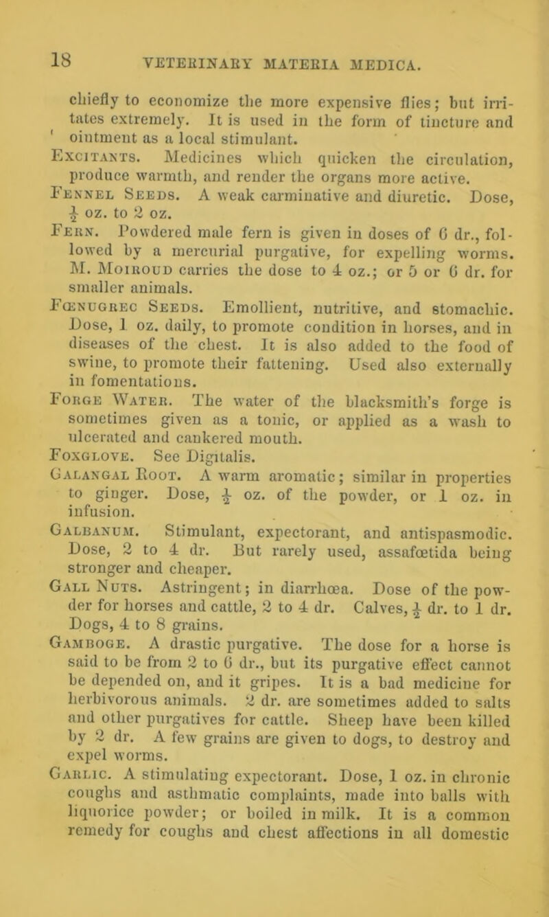 chiefly to economize the more expensive flies; but irri- tates extremely. It is used in the form of tincture and ' ointment as a local stimulant. Excitants. Medicines which quicken the circulation, produce warmth, and render the organs more active. Fennel Seeds. A weak carminative and diuretic. Dose, ^ oz. to 2 oz. Feun. Powdered male fern is given in doses of C dr., fol- lowed by a mercurial purgative, for expelling worms. M. Moiuoud carries the dose to 4 oz.; or 5 or 0 dr. for smaller animals. FtENUGREC Seeds. Emollient, nutritive, and stomachic. Dose, I oz. daily, to promote condition in horses, and in diseases of the chest. It is also added to the food of swine, to promote their fattening. Used also externally in fomentations. Forge Water. The water of the blacksmith’s forge is sometimes given as a tonic, or applied as a wash to ulcerated and cankered mouth. Foxglove. See Digitalis. Galangal Boot. A w'arm ai'omatic; similar in properties to ginger. Dose, a oz. of the powder, or 1 oz. in infusion. Galbanum. Stimulant, expectorant, and antispasmodic. Dose, 2 to 4 dr. But rarely used, assafoetida being stronger and cheaper. Gall Nuts. Astringent; in diarrhoea. Dose of the pow- der for horses and cattle, 2 to 4 dr. Calves, ^ dr. to I dr. Dogs, 4 to 8 gi-ains. Gamboge. A drastic purgative. The dose for a horse is said to be from 2 to 0 dr., but its purgative effect cannot be depended on, and it gripes. It is a bad medicine for herbivorous animals. 2 dr. are sometimes added to salts and other purgatives for cattle. Sheep have been killed by 2 dr. A few grains are given to dogs, to destroy and expel worms. Garlic. A stimulating expectorant. Dose, 1 oz. in chronic coughs and asthmatic complaints, made into balls with liquorice powder; or boiled in milk. It is a common remedy for coughs and chest atfections in all domestic