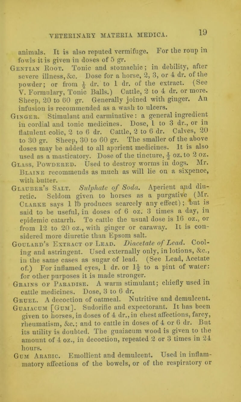 animals. It is also reputed vermifuge. For the roup in fowls it is given in doses of 5 gr. Gentian Root. Tonic and stomachic; in debility, after severe illness, &c. Dose for a horse, 2, 3, or 4 dr. of the powder; or from ^ dr. to 1 dr. of the extract. (See V. Formulary, Tonic Balls.) Cattle, 2 to 4 dr. or more. Sheep, 20 to GO gr. Generally joined with ginger. An infusion is recommended as a wash to ulcers. Ginger. Stimulant and carminative: a general ingredient in cordial and tonic medicines. Dose, I to 3 dr., or in flatulent colic, 2 to 0 dr. Cattle, 2 to G dr. Calves, 20 to 30 gr. Sheep, 30 to 00 gr. The smaller of the above doses may be added to all aperient medicines. It is also used as a masticatory. Dose of the tincture, ^ oz. to 2 oz. Glass, Powdered. Used to destroy worms in dogs. Mr. Blaine recommends as much as will lie on a sixpence, with butter. Glauber’s Salt. Sulphate of Soda. Aperient apd diu- retic. Seldom given to horses as a purgative (Mr. Clarke says 1 Ih produces scarcely any effect); 1)ut is said to be useful, in doses of 0 oz. 3 times a day, in epidemic catarrh. To cattle the usual dose is 10 oz., or from 12 to 20 oz., with ginger or caraway. It is con- sidered more diuretic than Epsom salt. Goulard’s Extract of Lead. Diacetate of Lead. Cool- ing and astringent. Used externally only, in lotions, &c., ill the same cases as sugar of lead. (See Lead, Acetate of.) For inflamed eyes, 1 dr. or 1-| to a pint of water: for other purposes it is made stronger. Grains of Paradise. A warm stimulant; chiefly used in cattle medicines. Dose, 3 to 0 dr. Gruel. A decoction of oatmeal. Nutritive and demulcent. Guaiacum [Gum]. Sudorific and expectorant. It has been given to horses, in doses of 4 dr., in cliest affections, farcy, rheumatism, &c.; and to cattle in doses of 4 or 0 dr. But its utility is doubted. The guaiacum wood is given to the amount of 4 oz., in decoction, repeated 2 or 3 times in 24 hours. Gum Arabic. Emollient and demulcent. Used in inflam- matory afl’ections of the bowels, or of the respiratory or