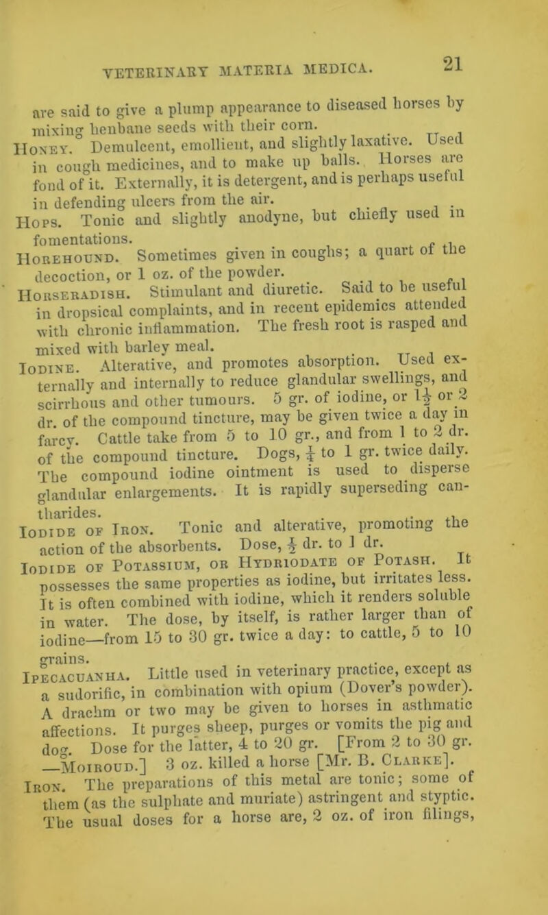 nre said to give a plump appearance to diseased horses hy mixing henbane seeds with their corn. _ IIosEY. Demulcent, emollient, and slightly laxative. Used in cough medicines, and to make up halls. Horses are fond of it. Externally, it is detergent, and is perhaps usetul in defending ulcers from the air. Hops. Tonic and slightly anodyne, hut chiefly used in fomentations. IlouEHOUND. Sometimes given in coughs; a quart of tue decoction, or 1 oz. of the powder. Horseb-ydish. Stimulant and diuretic. Said to he usetul in dropsical complaints, and in recent epidemics attended with chronic intiamraation. The fresh root is rasped and mixed with barley meal. Iodine. Alterative, and promotes absorption. Used ex- ternally and internally to reduce glandular swellings, and scirrhous and other tumours. 5 gr. of iodine, or or L dr. of the compound tincture, may be given twice a day in farcv. Cattle take from 5 to 10 gr., and from 1 to 2 dr. of the compound tincture. Dogs, J to 1 gr. twice daily. The compound iodine ointment is used to disperse glandular enlargements. It is rapidly superseding can- tharides. . Iodide of Iron. Tonic and alterative, promoting the action of the absorbents. Dose, i dr. to 1 dn Iodide of Potassium, or Htdriodate of Potash. It possesses the same properties as iodine, but irritates less. It is often combined with iodine, which it renders soluble in water. The dose, by itself, is rather larger than of iodine—from 10 to 30 gr. twice a day: to cattle, o to 10 praiiis. . . Ipecacuanha. Little used in veterinary practice, except ns a sudorific, in combination with opium (Dover’s powder). A drachm or two may be given to horses in asthmatic affections. It purges sheep, purges or vomits the pig and Tol Dose for the latter, 4 to 20 gr. [From 2 to 30 gr. —Moiroud.] 3 oz. killed a horse [Mr. B. Ci..arke]. Iron The preparations of this metal are tonic; some of them (as the sulphate and muriate) astringent and styptic. The usual doses for a horse are, 2 oz. of iron filings.
