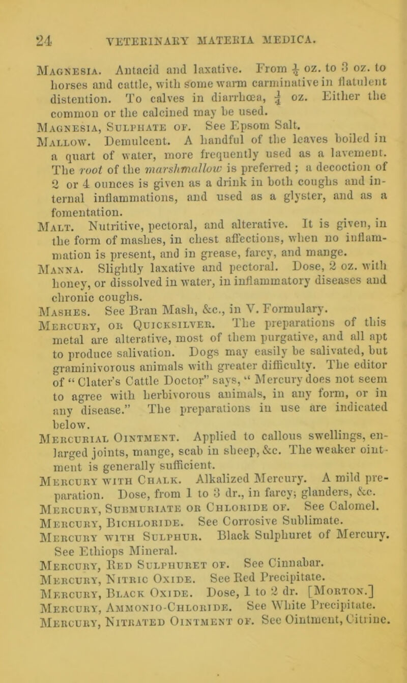 Magnesia. Antacid and laxative. From ^ oz. to 3 oz. to horses and cattle, with some warm carminative in llatulent distention. To calves in diarrhoea, 5 oz. Fitlier the common or the calcined may he used. Magnesia, Sulphate of. See Epsom Salt. Mallow. Demulcent. A handful of the leaves boiled in a quart of water, more frequently used as a lavement. The root of the marshmallow is preferred ; a decoction of 2 or 4 ounces is given as a drink in both coughs and in- ternal inllammations, and used as a glyster, and as a fomentation. AIalt. Nutritive, pectoral, and alterative. It is given, in the form of mashes, in chest affections, when no iuilara- mation is present, and in grease, farcy, and mange. Manna. Slightly laxative and pectoral. Dose, 2 oz. with honey, or dissolved in water, in inflammatory diseases and chronic coughs. Mashes. See Bran Mash, &c., in V. Formulary. Mercury, or Quicksilver. The preparations of this metal ai-e alterative, most of them purgative, and all apt to produce salivation. Dogs may easily be salivated, but graminivorous animals with greater difficulty. The editor of “ Clater’s Cattle Doctor” says, “ Mercury does not seem to agree with herbivorous animals, in any form, or in any disease.” The preparations in use are indicated below. Mercurial Ointment. Applied to callous swellings, en- larged joints, mange, scab in sbeep, &c. The weaker oint- ment is generally sufficient. Mercury WITH Chalk. Alkalized Mercury. A mild pre- paration. Dose, from 1 to 3 dr., in farcy; glanders, &c. Mercury, Surmuriate or Chloride of. See Calomel. AIercury, Bichloride. See Corrosive Sublimate. AIercury with Sulphur. Black Sulphuret of Alercury. See Ethiops Alineral. AIercury, Bed Sulphuret of. See Cinnabar. AIercury, Nitric Oxide. See Bed Precipitate. AIercury, Black Oxide. Dose, 1 to 2 dr. [AIorton.] AIercury, Ammonio-Chloride. See White Precipitate. AIercury, Nitrated Ointment of. Sec Ointment, Citrine.