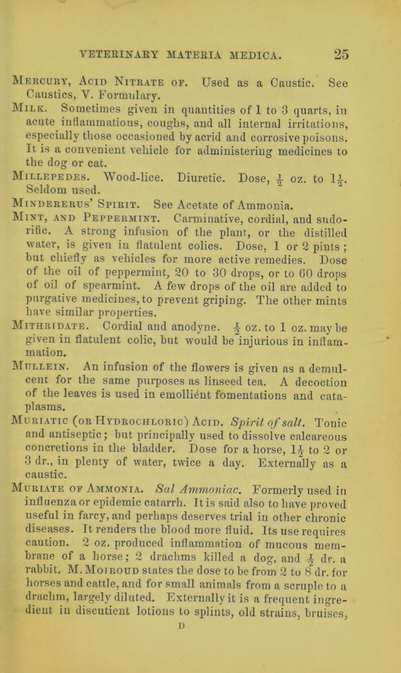 Mercuky, Acid Nitrate or. Used as a Caustic. See Caustics, V. Formulary. Milk. Sometimes given in quantities of 1 to 3 quarts, in acute inflammations, coughs, and all internal irritations, especially those occasioned by acrid and corrosive poisons. It is a convenient vehicle for administering medicines to the dog or cat. Millepedes. Wood-lice. Diuretic. Dose, a oz. to 1a. Seldom used. Mindererus’ Spirit. See Acetate of Ammonia. Mint, and Peppermint. Carminative, cordial, and sudo- rific. A strong infusion of the plant, or the distilled water, is given in flatulent colics. Dose, 1 or 2 pints; but chiefly as vehicles for more active remedies. Dose of the oil of peppermint, 20 to 30 drops, or to GO drops of oil of spearmint. A few drops of the oil are added to purgative medicines, to prevent griping. The other mints have similar projicrties. Mithridate. Cordial and anod3^ne. ^ oz. to 1 oz.maybe given in flatulent colic, but would be injurious in inflam- mation. IMijllein. An infusion of the flowers is given as a demul- cent for the same purposes as linseed tea. A decoction of the leaves is used in emollient fomentations and cata- plasms. Muriatic (or Hydrochloric) Acid. Spiril of salt. Tonic and antiseptic; but principally used to dissolve calcareous concretions in the bladder. Dose for a horse. If to 2 or 3 dr., in plenty of water, twice a day. Externally as a caustic. Muriate of Ammonia. Sal Ammoniac. Formerly used in influenza or epidemic catarrh. It is said also to have proved useful in farcy, and perhaps deserves trial in other chronic diseases. It renders the blood more fluid. Its use requires caution. 2 oz. produced inflammation of mucous mem- brane of a horse; 2 drachms killed a dog, and f dr. a rabbit. M.Moiroud states the dose to be from 2 to 8 dr. for horses and cattle, and for small animals from a scruple to a drachm, largely diluted. Externally it is a frequent ingre- dient in disciitieut lotions to splints, old strains, bruises, D