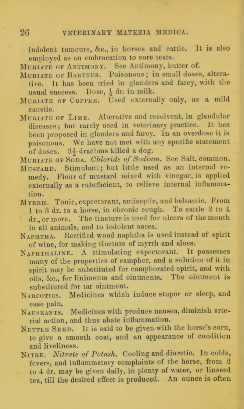 indolent tumours, &c., in horses and cattle. It is also etni)loyed as an embrocation to sore teats. Muuiate of Antimony. See Antimony, butter of. Muriate of Bauytes. Poisonous; in small doses, altera- tive. It has been tried in glanders and farcy, with the usual success. Dose, dr. in milk. Muuiate of Coppeu. Used externally only, as a mild caustic. Muuiate of Lime. Alterative and resolvent, in glandular diseases; but rarely used in veterinary practice. It has been projiosed in glanders and farcy. In an overdose it is poisonous. We have not met with any specific statement of doses. drachms killed a dog. Muriate of Soda. Chloride of Sodium. See Salt, common. Mustard. Stimulant; but little used as an internal re- medy. Flour of mustard mixed with vinegar, is applied externally as a rubefacient, to relieve internal inflamma- tion. Myrrh. Tonic, expectorant, antiseptic, and balsamic. From 1 to 3 dr. to a horse, in chronic cough. To cattle a to 4 dr., or more. The tincture is used for ulcers of the mouth in all animals, and to indolent sores. Naphtha. Kectified wood naphtha is used instead of spirit of wine, for making tincture of myrrh and aloes. Naphthaline. A stimulating expectorant. It possesses many of the properties of camphor, and a solution of it in spirit may be substituted for camphorated spirit, and with oils, &c.,'for liniments and ointments. The ointment is substituted for tar ointment. Narcotics. Medicines which induce stupor or sleep, and ease pain. Nauseants. Medicines with produce nausea, diminish arte- rial action, and thus abate inflammation. Nettle Seed. It is said to be given with the horse’s corn, to give a smooth coat, and an appearance of condition ami liveliness. Nitre. Nitrate of Potash. Cooling and diuretic. In colds, fevers, and inflammatory complaints of the horse, from 2 to 4 dr. may be given daily, in plenty of water, or linseed tea, till the desired efifect is produced. An ounce is often