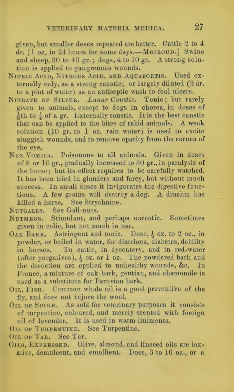 given, but smaller doses repented are better. Cattle 2 to 4 dr. [1 oz. in 24 liours for some days.—Moiroud.] Swine and sheep, 30 to 40 gr.; dogs, 4 to 10 gr. A strong solu- tion is applied to gangrenous wounds. Nitric Acid, Nitrous Acid, and Aquafortis. Used ex- ternally only, ns a strong caustic; or largely diluted (2 dr. to a pint of water) as an antiseptic w’ash to foul ulcers. Nitrate of Silver. Lunar Caustic. Tonic; but rarely given to animals, except to dogs in chorea, in doses of ^th to ^ of a gr. Externally caustic. It is the best caustic that cau be applied to the bites of rabid animals. A weak solution (10 gr. to 1 oz. rain water) is used to excite sluggish wounds, and to remove opacity from the cornea of the eye. Nux Vomica. Poisonous to all animals. Given in doses of 8 or 10 gr., gradually increased to 30 gr., in paralysis of the horse; but its efiect requires to be carefully watched. It has been tried in glanders and farcy, but without much success. In small doses it invigorates the digestive func- tions. A few grains will destroy a dog. A drachm has killed a horse. See Strychnine. Nutgalls. See Gall-nuts. Nut.megs. Stimulant, and perhaps narcotic. Sometimes given in colic, but not much in use. Oak Bark. Astringent and tonic. Dose, \ oz. to 2 oz., in powder, or boiled in water, for diarrhoea, diabetes, debility in horses. To cattle, in dysentery, and in red-water (after purgatives), \ oz. or 1 oz. The powdered bark and the decoction are applied to unhealthy wounds, &c. In France, a mixture of oak-bark, gentian, and chamomile is used as a substitute for Peruvian bark. Oil, Fish. Common whale oil is a good preventive of the fly, and does not injure the wool. Oil of Spike. As sold for veterinary purposes it consists of turpentine, coloured, and merely scented with foreign oil of lavender. It is used in warm liniments. Oil of Turpentine. See Turpentine. Oil of Tar. See Tar. Oils, Expressed. Olive, almond, and linseed oils are lax- ative, demulcent, and emollient. Dose, 3 to 10 oz., or a