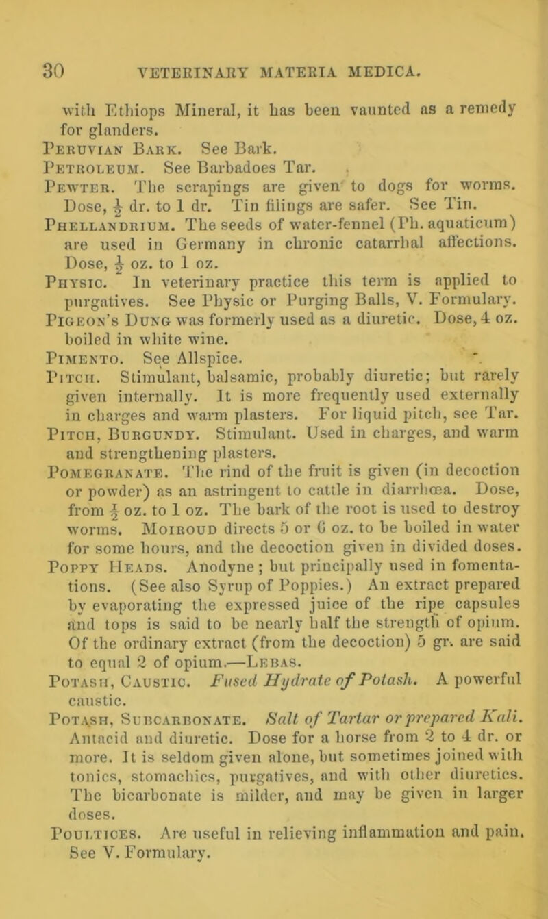 with Etliiops Mineral, it has been vaunted as a remedy for glanders. Peruvian Bark. See Bark. Petroleum. See Barbadoes Tar. Pewter. The scrapings are given' to dogs for worms. Dose, dr. to 1 dr. Tin filings are safer. See Tin. Phellandrium. The seeds of water-fennel (Ph. aquaticum) are used in Germany in chronic catarrhal afl'ections. Dose, ^ oz. to 1 oz. Physic. In veterinary practice this term is applied to purgatives. See Physic or Purging Balls, V. Formulary. Pigeon’s Dung was formerly used as a diuretic. Dose, 4 oz. boiled in white wine. Pimento. See Allspice. Pitch. Stimulant, balsamic, probably diuretic; but rarely given internally. It is more frequently used externally in charges and warm plasters. For liquid pitch, see Tar. Pitch, Burgundy. Stimulant. Used in charges, and warm and strengthening plasters. Pomegranate. The rind of the fruit is given (in decoction or powder) as an astringent to cattle in diarrhoea. Dose, from oz. to 1 oz. The bark of the root is used to destroy w'orms. Moiroud directs 5 or 0 oz. to be boiled in water for some hours, and the decoction given in divided doses. Poppy Heads. Anodyne ; but principally used iu fomenta- tions. (See also Syrup of Poppies.) An extract prepared by evaporating the expressed juice of the ripe capsules and tops is said to be nearly half the strengtb of opium. Of the ordinary extract (from the decoction) 5 gr. are said to equal 2 of opium.—Lebas. Potash, Caustic. Fused Hydrate of Potash. A powerful caustic. POTA.SH, Subcarbonate. Fait of Tartar or prepared Kali. Antacid and diuretic. Dose for a horse from 2 to 4 dr. or more. It is seldom given alone, but sometimes joined with tonics, stomachics, purgatives, and with other diuretics. The bicarbonate is milder, and may be given in larger doses. Poultices. Are useful in relieving inflammation and pain. See V. Formulary.