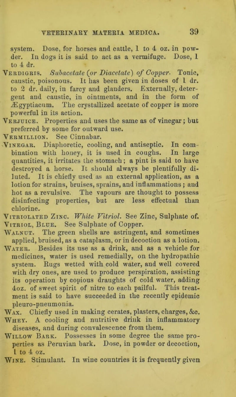 system. Dose, for horses and cattle, 1 to 4 oz. in pow- der. In dogs it is said to act as a vermifuge. Dose, 1 to 4 dr. Verdigbis. Subacetate (or Diacetate) of Copper- Tonic, caustic, poisonous. It has been given in doses of I dr. to 2 dr. daily, in farcy and glanders. Externally, deter- gent and caustic, in ointments, and in the form of iEgyptiacnm, The crystallized acetate of copper is more powerful in its action. Verjuice. Properties and uses the same as of vinegar; but preferred by some for outward use. Vermillion. See Cinnabar. Vinegar. Diaphoretic, cooling, and antiseptic. In com- bination with honey, it is used in coughs. In large quantities, it irritates the stomach; a pint is said to have destroyed a horse. It should always be plentifully di- luted. It is chiefly used as an external application, as a lotion for strains, bruises, sprains, and inflammations ; and hot as a revulsive. The vapours are thought to possess disinfecting properties, but are less effectual than chlorine. ViTBioL.ATED ZiNC. White Vitriol. See Zinc, Sulphate of. Vitriol, Blue. See Sulphate of Copper. Walnut. The green shells are astringent, and sometimes applied, bruised, as a cataplasm, or in decoction as a lotion. Water. Besides its use as a drink, and as a vehicle for medicines, water is used remedially, on the hydropathic system. Rugs wetted with cold water, and well covered with dry ones, are used to produce perspiration, assisting its operation by copious draughts of cold water, adding 4oz. of sweet spirit of nitre to each pailful. This treat- ment is said to have succeeded in the recently epidemic pleuro-pneumonia. Wax. Chiefly used in making cerates, plasters, charges, &o. Whey. A cooling and nutritive drink in inflammatory diseases, and during convalescence from them. Willow Bark. Possesses in some degree the same pro- perties as Peruvian bark. Dose, in powder or decoction, I to 4 oz. Wine. Stimulant. In wine countries it is frequently given