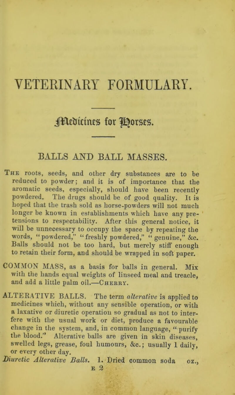 VETERINARY FORMULARY. illtlJicincs for l^orsrs. BALLS AND BALL MASSES. The roots, seeds, and other dry substances are to be reduced to powder; and it is of importance that the aromatic seeds, especially, should have been recently powdered. The drugs should be of good quality. It is hoped that the trash sold as horse-powders will not much longer be known in establishments which have any pre- ' tensions to respectability. After this general notice, it will be unnecessary to occupy the space by repeating the words, “powdered,” “freshly powdered,” “ genuine,” &c. Balls should not be too hard, but merely stiff enough to retain their form, and should be wrapped in soft paper. COM.MON MASS, as a basis for balls in general. Mix with the hands equal weights of linseed meal and treacle, and add a little palm oil.—Cherry. ALTEEATIVE BALLS. The term alterative is applied to medicines which, without any sensible operation, or with a laxative or diuretic operation so gradual as not to inter- fere with the usual work or diet, produce a favourable change in the system, and, in common language, “ purify the blood.” Alterative balls are given in skin diseases, swelled legs, grease, foul humours, &c.; usually 1 daily, or every other day. Diuretic Alterative Balls. 1. Dried common soda oz.,