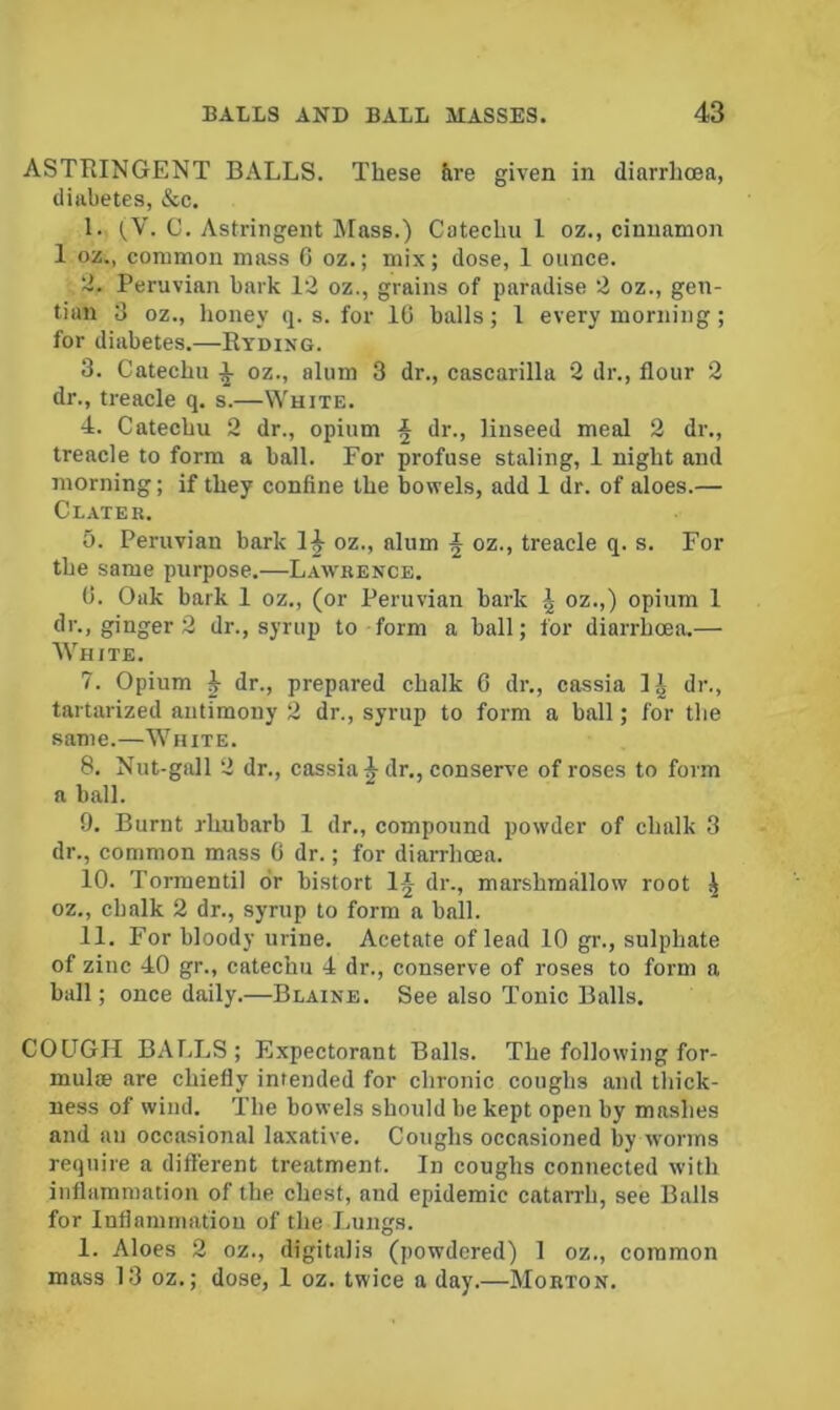 ASTRINGENT BALLS. These &re given in diarrhoea, diabetes, &c. I. C. Astringent Mass.) Catechu 1 oz., cinnamon 1 oz., common mass G oz.; mix; dose, 1 ounce. '■i. Peruvian bark 12 oz., grains of paradise 2 oz., gen- tian 3 oz., honey q. s. for 10 balls; 1 every morning ; for diabetes.—Ryding. 3. Catechu ^ oz., alum 3 dr., cascarilla 2 dr., flour 2 dr., treacle q. s.—White. 4. Catechu 2 dr., opium ^ dr., linseed meal 2 dr., treacle to form a ball. For profuse staling, 1 night and morning; if they confine the bowels, add 1 dr. of aloes.— Cl.vter. 5. Peruvian bark 1|- oz., alum ^ oz., treacle q. s. For the same purpose.—Lawrence. 0. Oak bark 1 oz., (or Peruvian bark J oz.,) opium 1 dr., ginger 2 dr., syrup to form a ball; for diarrhoea.— White. 7. Opium h dr., prepared chalk 6 dr., cassia IJ dr., tartarized antimony 2 dr., syrup to form a ball; for the same.—White. 8. Nut-gall 2 dr., cassia^ dr., conserve of roses to form a ball. 9. Burnt rhubarb 1 dr., compound powder of chalk 3 dr., common mass 0 dr.; for diarrhoea. 10. Tormentil dr bistort 1-J dr., marshmallow root ^ oz., chalk 2 dr., syrup to form a ball. II. For bloody urine. Acetate of lead 10 gr., sulphate of zinc 40 gr., catechu 4 dr., conserve of roses to form a ball; once daily.—Blaine. See also Tonic Balls. COUGH BAI.LS ; Expectorant Balls. The following for- mula are chiefly intended for chronic coughs and thick- ness of wind. The bowels should be kept open by mashes and an occasional laxative. Coughs occasioned by worms require a different treatment. In coughs connected with inflammation of the chest, and epidemic catan-h, see Balls for Inflammation of the Lungs. 1. Aloes 2 oz., digitalis (powdered) 1 oz., common mass 13 oz.; dose, 1 oz. twice a day.—Morton.