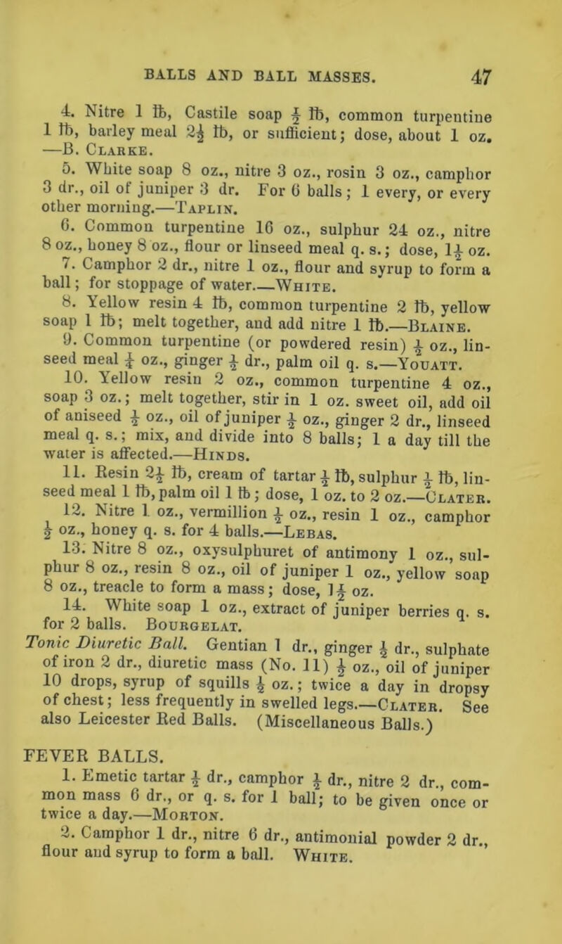 4. Nitre 1 ft, Castile soap ft, common turpentine 1 ft, barley meal 2^ ft, or sufficient; dose, about 1 oz. —B. Clabke. 5. White soap 8 oz., nitre 3 oz., rosin 3 oz., camphor 3 dr., oil of juniper 3 dr. For 6 balls; 1 every, or every other morning.—Taplin. 0. Common turpentine 1C oz., sulphur 24 oz., nitre 8 oz., honey 8 bz., flour or linseed meal q. s.; dose, 1 a oz. 7. Camphor 2 dr., nitre 1 oz., flour and syrup to form a ball; for stoppage of water White. 8. Yellow resin 4 ft, common turpentine 2 ft, yellow soap I ft; melt together, and add nitre 1 ft.—Blaine. 9. Common turpentine (or powdered resin) a oz., lin- seed meal ^ oz., ginger a dr., palm oil q. s.—Youatt. 10. Yellow resin 2 oz., common turpentine 4 oz., soap 3 oz.; melt together, stir in 1 oz. sweet oil, add oil of aniseed a oz., oil of juniper ^ oz., ginger 2 dr., linseed meal q. s.; mix, and divide into 8 balls; 1 a day till the water is affected.—Hinds. 11. Eesin 2a ft, cream of tartar A ft, sulphur A ft, lin. seed meal 1 ft, palm oil 1 lb; dose, 1 oz. to 2 oz.—Clateb. 12. Nitre 1 oz., Vermillion a oz., resin 1 oz., camphor ^ oz., honey q. s. for 4 balls.—Lebas. 13. Nitre 8 oz., oxysulphuret of antimony 1 oz., sul- phur 8 oz., resin 8 oz., oil of juniper 1 oz., yellow soap 8 oz., treacle to form a mass; dose, !§ oz. 14. White soap 1 oz., extract of juniper berries q. s. for 2 balls. Boubgelat. Tonic Diuretic Ball. Gentian 1 dr., ginger ^ dr., sulphate of iron 2 dr., diuretic mass (No. 11) ^ oz., oil of juniper 10 drops, syrup of squills ^ oz.; twice a day in dropsy of chest; less frequently in swelled legs.—Clateb. See also Leicester Eed Balls. (Miscellaneous Balls.) FEVEE BALLS. 1. Emetic tartar A dr., camphor A flr., nitre 2 dr., com- mon mass 6 dr., or q. s. for 1 ball; to be given once or twice a day.—Mobton. 2. Camphor 1 dr., nitre 6 dr., antimonial powder 2 dr., flour and syrup to form a ball. White.