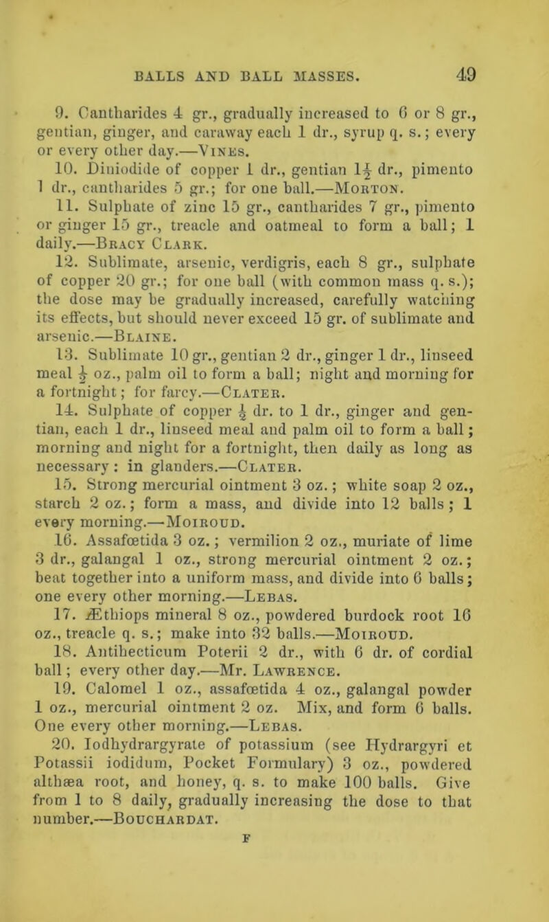 9. Cantharides 4 gr., gradually increased to 0 or 8 gr., gentian, ginger, and caraway each 1 dr., syrup q. s.; every or every other day.—Vinks. 10. JDiiiiodide of copper i dr., gentian dr., pimento 1 dr., cantharides 5 gr.; for one ball.—Moiiton. 11. Sulphate of zinc 15 gr., cantharides 7 gr., pimento or ginger 15 gr., treacle and oatmeal to form a ball; 1 daily.—Br.vcy Cl.vrk. 12. Sublimate, arsenic, verdigris, each 8 gr., sulphate of copper 20 gr.; for one ball (with common mass q. s.); the dose may be gradually increased, carefully watching its effects, but should never exceed 15 gr. of sublimate and arsenic.—Bl.vine. 14. Sublimate 10 gr., gentian 2 dr., ginger 1 dr., linseed meal ^ oz., palm oil to form a ball; night and morning for a fortnight; for farcy.—Clater. 14. Sulphate of copper ^ dr. to 1 dr., ginger and gen- tian, each 1 dr., linseed meal and palm oil to form a ball; morning and night for a fortnight, then daily as long as necessary ; in glanders.—Clater. 15. Strong mercurial ointment 3 oz.; white soap 2 oz., starch 2 oz.; form a mass, and divide into 12 balls ; 1 every morning.—-Moiroud. 16. Assafcetida 3 oz.; vermilion 2 oz., muriate of lime 3 dr., galangal 1 oz., strong mercurial ointment 2 oz.; beat together into a uniform mass, and divide into 6 balls; one every other morning.—Lebas. 17. lEthiops mineral 8 oz., powdered burdock root 10 oz., treacle q. s.; make into 32 balls.—Moiroud. 18. Antibecticum Poterii 2 dr., with 6 dr. of cordial ball; every other day.—Mr. Lawrence. 19. Calomel 1 oz., assafcetida 4 oz., galangal powder 1 oz., mercurial ointment 2 oz. Mix, and form 0 balls. One every other morning.—Lebas. 20. lodhydrargyrate of potassium (see Hydrargyri et Potassii iodidum. Pocket Formulary) 3 oz., powdered althsea root, and honey, q. s. to make 100 balls. Give from 1 to 8 daily, gradually increasing the dose to that number.—Bouchardat. F