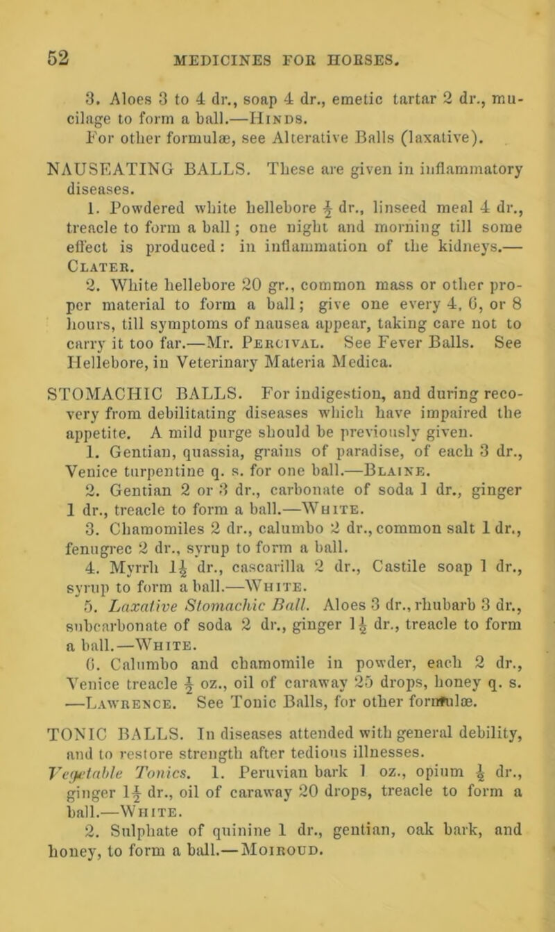 8. Aloes 3 to 4 dr., soap 4 dr., emetic tartar 2 dr., mu- cilage to form a ball.—Hinds. For other formula?, see Alterative Balls (laxative). NAUSEATING BALLS. These are given iu inflammatory diseases. 1. Powdered white hellebore ^ dr., linseed meal 4 dr., treacle to form a hall; one night and morning till some efl'ect is produced: iu inflammation of the kidnej^s.— Clater. 2. White hellebore 20 gr., common mass or other pro- per material to form a ball; give one every 4, G, or 8 hours, till symptoms of nausea appear, taking care not to carry it too far.—Mr. Percival. See Fever Balls. See Hellebore, iu Veterinary Materia Medica. STOMACHIC BALLS. For indigestion, and during reco- very from debilitating diseases which have impaired the appetite. A mild purge should be previously given. 1. Gentian, quassia, grains of paradise, of each 3 dr., Venice turpentine q. s. for one ball.—Blaine. 2. Gentian 2 or 3 dr., carbonate of soda 1 dr., ginger 1 dr., treacle to form a ball.—White. 3. Chamomiles 2 dr., calumbo 2 dr., common salt 1 dr., fenugi-ec 2 dr., syrup to form a ball. 4. Myrrh dr., cascarilla 2 dr., Castile soap 1 dr., syrup to form a ball.—White. .'3. Laxative Stomachic Ball. Aloes 3 dr., rhubarb 3 dr., snbcarbonate of soda 2 dr., ginger 1^ dr., treacle to form a ball.—White. 0. Calumbo and chamomile in powder, each 2 dr., Venice treacle § oz., oil of caraway 25 drops, honey q. s. —Lawrence. See Tonic Balls, for other fornfiiloe. TONIC BALLS. In diseases attended with general debility, and to restore strength after tedious illnesses. Te(}t>tahle Tonics. 1. Peruvian bark 1 oz., opium | dr., ginger 1^ dr., oil of caraway 20 drops, treacle to form a ball.—White. 2. Sulphate of quinine 1 dr., gentian, oak bark, and honey, to form a ball.—Moiroud.