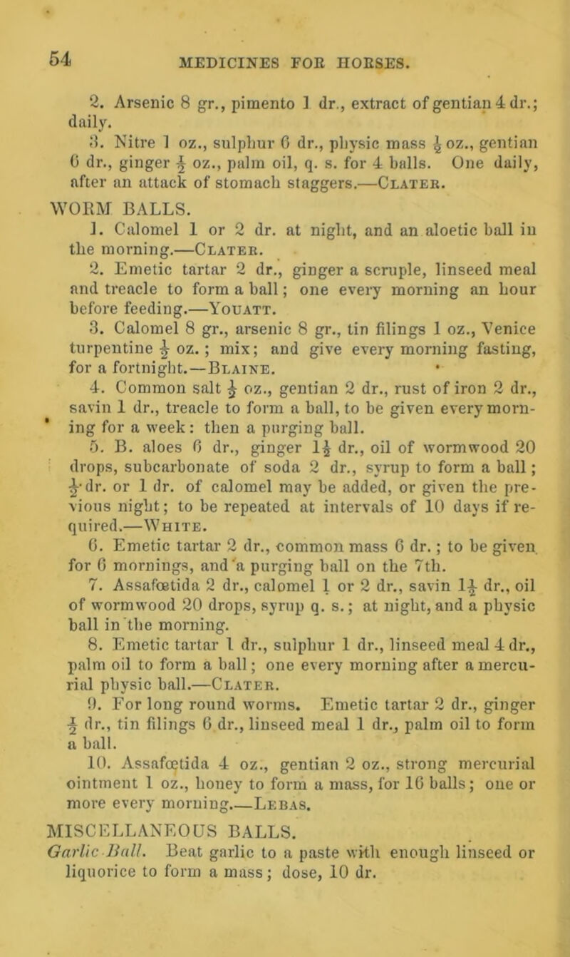 2. Arsenic 8 gr., pimento ] dr., extract of gentiap4dr.; daily. Nitre 1 oz., sulpliur 6 dr., pliysic mass ^oz„ gentian 0 dr., ginger ^ oz., palm oil, q. s. for 4 balls. One daily, after an attack of stomach staggers.—Clater. WORM BALLS. 1. Calomel 1 or 2 dr. at night, and an aloetic hall in the morning.—Clater. 2. Emetic tartar 2 dr., ginger a scruple, linseed meal and treacle to form a hall; one every morning an hour before feeding.—Youatt. 3. Calomel 8 gr., arsenic 8 gr., tin filings 1 oz., Venice turpentine ^ oz.; mix; and give every morning fasting, for a fortnight.—Blaine. 4. Common salt ^ oz., gentian 2 dr., rust of iron 2 dr., savin 1 dr., treacle to form a ball, to be given every morn- ing for a week: then a purging hall. f). B. aloes 0 dr., ginger 1^ dr., oil of wormwood 20 ' drops, subcarbonate of soda 2 dr., syrup to form a ball; ^•dr. or 1 dr. of calomel may be added, or given the pre- vious night; to be repeated at intervals of 10 days if re- quired.—White. C. Emetic tartar 2 dr., common mass 6 dr.; to be gi%'en. for 0 mornings, and'a purging ball on the 7th. 7. Assafoetida 2 dr., calomel 1 or 2 dr,, savin dr., oil of wormwood 20 drops, syrup q. s.; at night, and a physic ball in the morning. 8. Emetic tartar I dr., sulphur 1 dr., linseed meal 4 dr., palm oil to form a ball; one every morning after a mercu- rial physic ball.—Clater. 0. For long round worms. Emetic tartar 2 dr., ginger dr., tin filings G dr., linseed meal 1 dr., palm oil to form a ball. 10. Assafoetida 4 oz., gentian 2 oz., strong mercurial ointment 1 oz., honey to form a mass, for IG balls; one or more every morning Lebas. MISCELLANEOUS BALLS, Garlic JidU. Beat garlic to a paste with enough linseed or liquorice to form a mass; dose, 10 dr.
