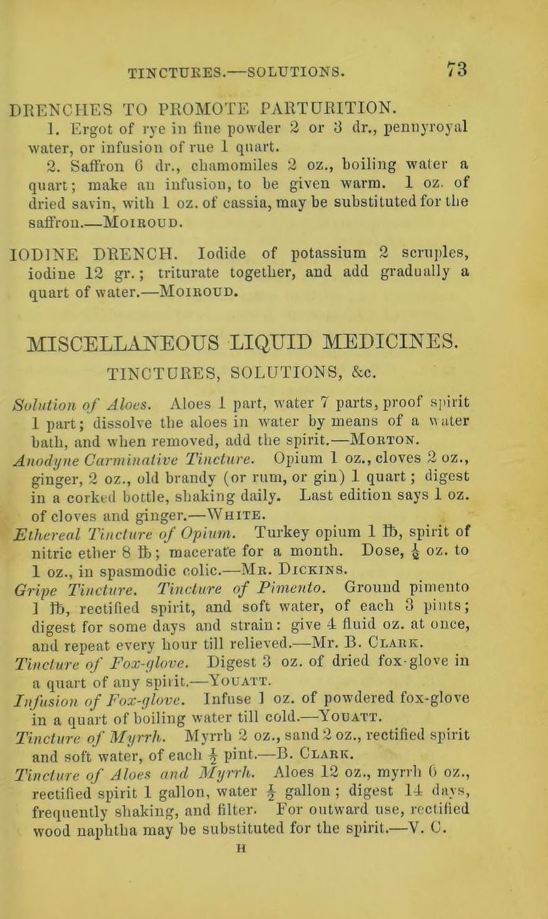 DKENCHES TO PROMOTE PARTURITION. 1. Ergot of rye in fine powder 2 or 3 dr., pennyroyal water, or infusion of rue 1 quart. 2. Saffron G dr., chamomiles 2 oz., boiling water a quart; make an infusion, to be given warm. 1 oz. of dried savin, with 1 oz. of cassia, maybe substituted for the saffron Moiroud. IODINE DRENCH. Iodide of potassium 2 scruples, iodine 12 gr.; triturate together, and add gradually a quart of water.—Moiroud. MISCELLANEOUS LIQUID MEDICINES. TINCTURES, SOLUTIONS, &c. Solution of Aloes. Aloes I part, water 7 parts, proof sjdrit 1 part; dissolve the aloes in water by means of a water bath, and when removed, add the spirit.—Morton. Anodyne Carminative Tincture. Opium 1 oz., cloves 2 oz., ginger, 2 oz., old brandy (or rum, or gin) 1 quart; digest in a corked bottle, shaking daily. Last edition says 1 oz. of cloves and ginger.—White. Ethereal Tincture of Opium. Turkey opium 1 lb, spirit of nitric ether 8 ft; macerate for a month. Dose, 4 oz. to 1 oz., in spasmodic colic.—Mr. Dickins. Gripe Tincture. Tincture of Pimento. Ground pimento ] ft, rectified spirit, and soft water, of each 3 pints; digest for some days and strain: give 4 fluid oz. at once, and repeat every hour till relieved.—Mr. B. Clark. Tincture of Fox-ylove. Digest 3 oz. of dried fox-glove in a quart of any spirit.—Youatt. Infusion of Fox-glove. Infuse 1 oz. of powdered fox-glove in a quart of boiling water till cold.—Youatt. Tincture of Myrrh. Myrrh 2 oz., sand 2 oz., rectified spirit and soft water, of each ^ pint.—-B. Clark. Tincture of Aloes and Myrrh. Aloes 12 oz., myrrh 0 oz., rectified spirit 1 gallon, water i gallon ; digest 14 days, freiiuently shaking, and filter. For outward use, rectified wood naphtha may he substituted for the spirit.—V. C. H