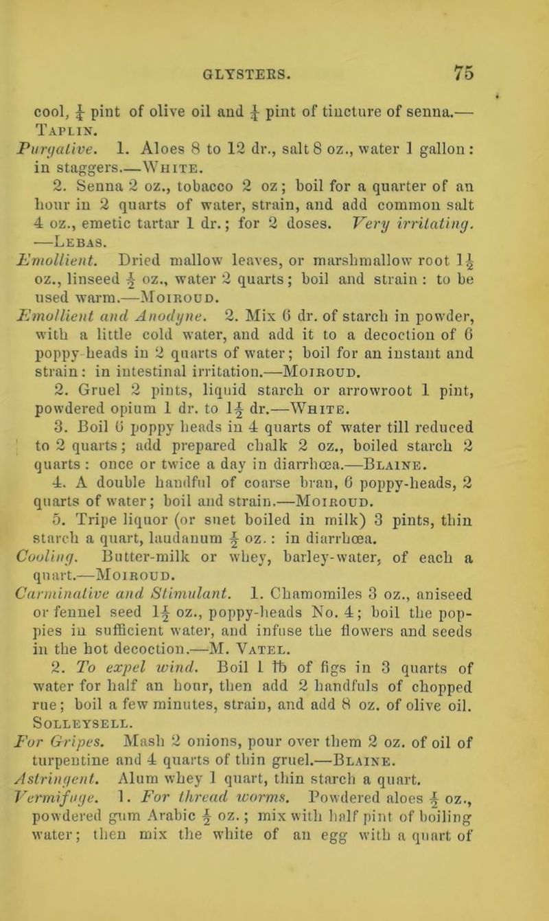 cool, ^ pint of olive oil ami ^ pint of tincture of senna.— Taplin. PimjaLlve. 1. Aloes 8 to 12 dr., salt8 oz., water 1 gallon: in staggers White. 2. Senna 2 oz., tobacco 2 oz; boil for a quarter of an hour in 2 quarts of water, strain, and add common salt 4 oz., emetic tartar 1 dr.; for 2 doses. Very irrilating. —Lebas. Emollient. Dried mallow leaves, or marshmallow root 1 ^ oz., linseed ^ oz., water 2 quarts; boil and strain : to be used warm.—Moirood. Emollient and Anodyne. 2. Mix 0 dr. of starch in powder, with a little cold water, and add it to a decoction of 0 poppy heads in 2 quarts of water; boil for an instant and strain: in intestinal irritation.—Moiroud. 2. Gruel 2 pints, liquid starch or arrowroot 1 pint, powdered opium 1 dr. to 1^ dr.—White. 3. Boil U poppy heads in 4 quarts of water till reduced to 2 quarts; add prepared chalk 2 oz,, boiled starch 2 quarts: once or twice a day in diarrhoea.—Blaine. 4. A double handful of coarse bran, 6 poppy-heads, 2 quarts of water; boil and strain.—Moiroud. 5. Tripe liquor (or suet boiled in milk) 3 pints, thin starch a quart, laudanum § oz.: in diarrhoea. Cvoliny. Butter-milk or whey, barley-water, of each a quart.—Moiroud. Carminative and Stimulant. 1. Chamomiles 3 oz., aniseed or feunel seed 1§ oz., poppy-heads No. 4; boil the pop- pies in sufficient water, and infuse the flowers and seeds in the hot decoction.—M. Vatel. 2. To expel wind. Boil 1 tb of figs in 3 quarts of W'ater for half an hour, then add 2 handfuls of chopped rue; boil a few minutes, strain, and add 8 oz. of olive oil. SoLLEYSELL. For Gripes. Mash 2 onions, pour over them 2 oz. of oil of turpentine and 4 quarts of thin gruel.—Blaine. Aslrinyent. Alum whey 1 quart, thin starch a quart. Vermifuge. 1. For thread worms. Powdered aloes ^ oz., powdered gum Arabic f oz.; mix with half pint of boiling water; then mix the white of an egg with a quart of