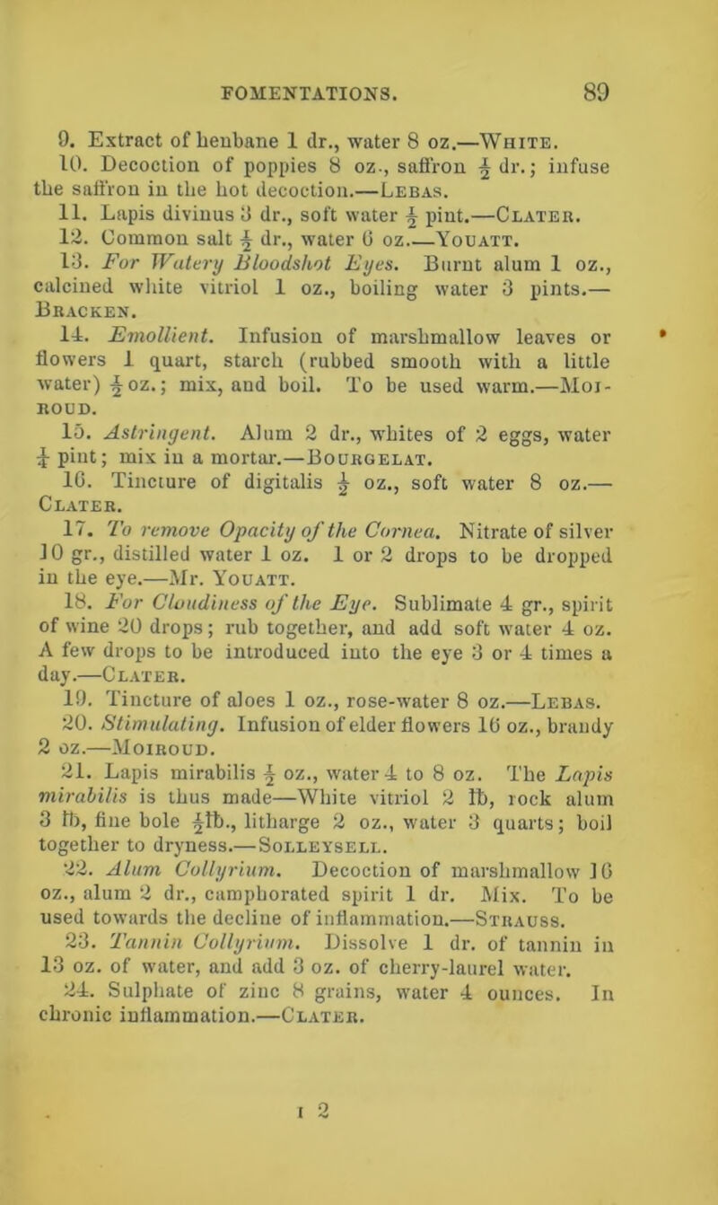 9. Extract of beubane 1 dr., water 8 oz.—White. 10. Decoction of poppies 8 oz., safiVoa ^dr.; infuse the saffron in the hot decoction.—Lebas. 11. Lapis divinus 9 dr., soft water ^ pint.—Clateb. 12. Common salt dr., water 0 oz Youatt. 13. For Watery Bloodshot Eyes. Burnt alum 1 oz., calcined white vitriol 1 oz., boiling water 3 iiints.— Bracken. 11. Emollient. Infusion of marshmallow leaves or flowers 1 quart, starch (rubbed smooth with a little water) ^oz.] mix, and boil. To be used warm.—Moi- ROUD. 15. Astringent. Alum 2 dr., whites of 2 eggs, water 1 pint; mix in a mortar.—Bourgelat. 1C. Tincture of digitalis ^ oz., soft water 8 oz.— Clater. 17. To remove Opacity of the Cornea, Nitrate of silver 10 gr,, distilled water 1 oz. 1 or 2 drops to be dropped in the eye.—Mr. Youatt. 18. For Clondiness of the Eye. Sublimate 4 gr., spirit of wine 20 drops; rub together, and add soft w'ater 4 oz. A few drops to be introduced into the eye 3 or 4 times a day.—Clater. 19. Tincture of aloes 1 oz., rose-water 8 oz.—Lebas. 20. Stimulating. Infusion of elder flowers 1C oz., brandy 2 oz.—Moiroud. 21. Lapis mirabilis ^ oz., water 4 to 8 oz. The Lapis mirabilis is thus made—White vitriol 2 lb, rock alum 3 b), fine bole ^tb., litharge 2 oz., water 3 quarts; boil together to dryness.— Solleysell. 22. Alum Collyrium. Decoction of marshmallow 1C oz., alum 2 dr., camphorated spirit 1 dr. Mix. To be used towards the decline of inflammation.—Strauss. 23. 'Fannin Collyrium. Dissolve 1 dr. of tannin in 13 oz. of water, and add 3 oz. of cherry-laurel water. 24. Sulphate of zinc 8 grains, water 4 ounces. In chronic inflammation.—Clater. o