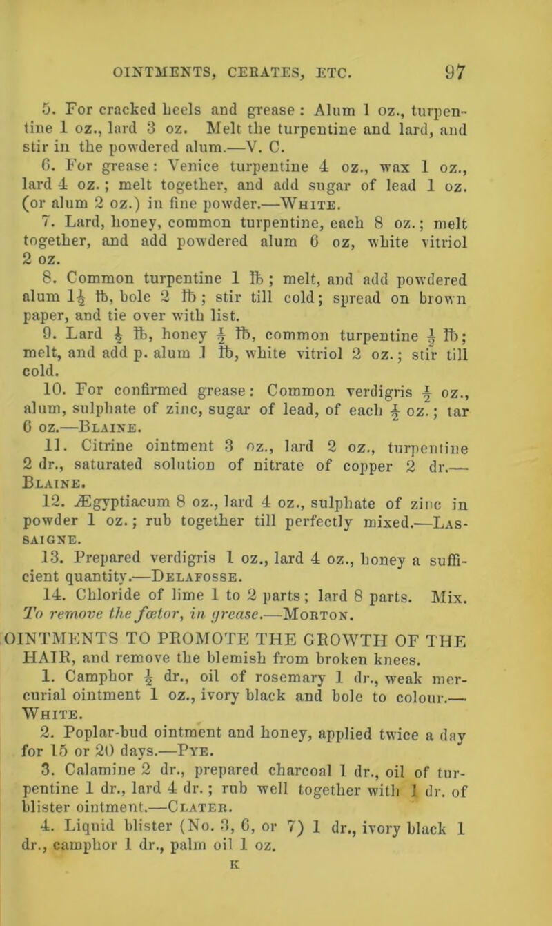 For cracked Leels and grease; Alum 1 oz., turpen- tine 1 oz., lard 3 oz. Melt the turpentine and lard, and stir in the powdered alum.—V. C. G. For grease: Venice turpentine 4 oz., wax 1 oz., lard 4 oz.; melt together, and add sugar of lead 1 oz. (or alum 2 oz.) in fine powder.—White. 7. Lard, honey, common turpentine, each 8 oz.; melt together, and add powdered alum G oz, white vitriol 2 oz. 8. Common turpentine 1 ft ; melt, and add powdered alum 1^ ft, bole 2 ft; stir till cold; spread on brown paper, and tie over with list. 9. Lard ft, honey ^ ft, common turpentine | ft>; melt, and add p. alum .1 ft, white vitriol 2 oz.; stir till cold. 10. For confirmed grease: Common verdigris ^ oz., alum, sulphate of zinc, sugar of lead, of each § oz.; tar G oz.—Blaine. 11. Citrine ointment 3 oz., lard 2 oz., turpentine 2 dr., saturated solution of nitrate of copper 2 dr.— Blaine. 12. jEgyptiacum 8 oz., lard 4 oz., sulphate of zinc in powder 1 oz.; rub together till perfectly mixed.—Las- 8AIGNE. 13. Prepared verdigris 1 oz., lard 4 oz., honey a suffi- cient quantity.—Delafosse. 14. Chloride of lime 1 to 2 parts; lard 8 parts. Mix. To remove the fcetor, in grease.—Morton. OINTMENTS TO PROMOTE THE GROWTH OF THE HAIR, and remove the blemish from broken knees. 1. Camphor \ dr., oil of rosemary 1 dr., weak mer- curial ointment 1 oz., ivory black and bole to colour.— White. 2. Poplar-bud ointment and honey, applied twice a day for 1.5 or 20 days.—Pye. 3. Calamine 2 dr., prepared charcoal 1 dr., oil of tur- pentine 1 dr., lard 4 dr.; rub well together with 1 dr. of blister ointment.—Clater. 4. Liquid blister (No. 3, G, or 7) 1 dr., ivory black 1 dr., camphor 1 dr., palm oil 1 oz. K
