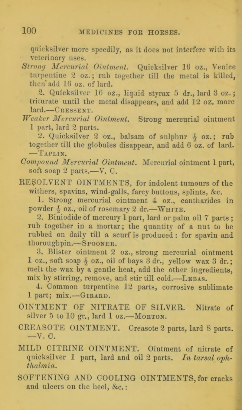quicksilver more speedil)', as it does not interfere with its vetcrinar)' uses. Strong Mercurial Ointmenl. Quicksilver 1C oz., Venice turi)eutine 2 oz.; rub together till the metal is killed, theu'add 1C oz. of lard. 2. Quicksilver 10 oz., liquid styrax 5 dr., lard 3 oz.; triturate until the metal disappears, and add 12 oz. more lard.—Cressent. Weaker Mercurial Oinlment. Strong mercurial ointment 1 part, lard 2 parts. 2. Quicksilver 2 oz., balsam of sulphur J oz.; rub together till the globules disappear, and add 0 oz. of lard. —Tai'lin. Compound Mercurial Ointment. Mercurial ointment 1 part, soft soap 2 parts.—V. C. RESOLVENT OINTMENTS, for indolent tumours of the witliers, spavins, wind-galls, farcy buttons, splints, &c. 1. Strong mercurial ointment 4 oz., cantharides in powder J oz., oil of rosemary 2 dr.—White. 2. Biniodide of mercury 1 part, lard or palm oil 7 parts ; rub together in a mortar; the quantity of a nut to be rubbed on daily till a scurf is produced: for spavin and tboroughpin.—Spooner. 3. Blister ointment 2 oz., strong mercurial ointment 1 oz., soft soap i oz., oil of bays 3 dr., yellow wax 3 dr.; melt the wax by a gentle heat, add the other ingredients, mix by stirring, remove, and stir till cold.—Lbbas. 4. Common turpentine 12 parts, corrosive sublimate 1 part; mix.—Girard. OINTMENT OF NITRATE OF SILVER. Nitrate of silver 5 to 10 gr., lard 1 oz.—Morton. CREASOTE OINTMENT. Creasote 2 parts, lard 8 parts. —V. C. JIILD CITRINE OINTMENT. Ointment of nitrate of quicksilver 1 part, lard and oil 2 parts. In tarsal oph- thnlmia. SOFTENING AND COOLING OINTMENTS, for cracks and ulcers on the heel, &c.: