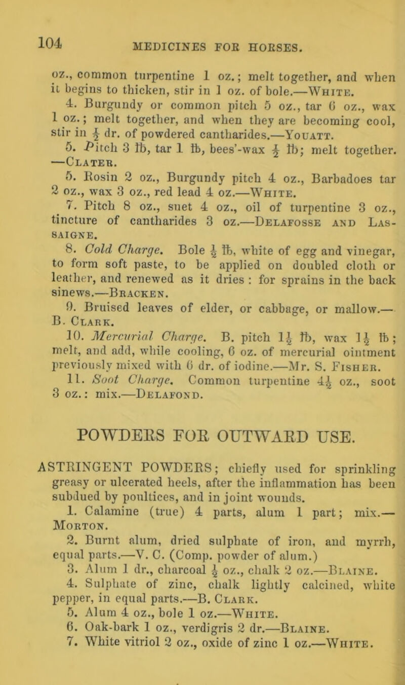 oz., common turpentine 1 oz.; melt together, and when it begins to thicken, stir in 1 oz. of bole.—White. 4. Burgundy or common pitch 5 oz., tar G oz., wax 1 oz.; melt together, and when they are becomiug cool, stir in \ dr. of powdered cantharides.—Youatt. 5. J*itch 3 lb, tar 1 ib, bees’-wax Ib; melt together. —Clater. 5. Eosin 2 oz.. Burgundy pitch 4 oz., Barbadoes tar 2 oz., wax 3 oz., red lead 4 oz.—White. 7. Pitch 8 oz., suet 4 oz., oil of turpentine 3 oz., tincture of cantharides 3 oz.—Delafosse and Las- SAIGNE. 8. Cold Charge. Bole | lb, white of egg and vinegar, to form soft paste, to be applied on doubled cloth or leather, and renewed as it dries : for sprains in the back sinews.—Bracken. 9. Bruised leaves of elder, or cabbage, or mallow.— B. Clark. 10. Mercurial Charge. B. pitch 1| lb, wax 1^ lb; melt, and add, while cooling, G oz. of mercurial ointment previously mixed with G dr. of iodine.—Mr. S. Fisher. 11. Soot Charge. Common turpentine 4^ oz., soot 3 oz.: mix.—Delafond. POWDEES FOE OUTWAED USE. ASTRINGENT POWDERS; chiefly used for sprinkling greasy or ulcerated heels, after the inflammation has been subdued by poultices, and in joint wounds. 1. Calamine (true) 4 parts, alum 1 part; mix.— Morton. 2. Burnt alum, dried sulphate of iron, and myrrh, equal parts.—V. C. (Comp, powder of alum.) 3. Alum 1 dr., charcoal ^ oz., chalk 2 oz.—Blaine. 4. Sulphate of zinc, chalk lightly calcined, white pepper, in equal parts.—B. Clark. 5. Alum 4 oz., bole 1 oz.—White. 6. Oak-bark 1 oz., verdigris 2 dr.—Blaine. 7. White vitriol 2 oz., oxide of zinc 1 oz.—White.