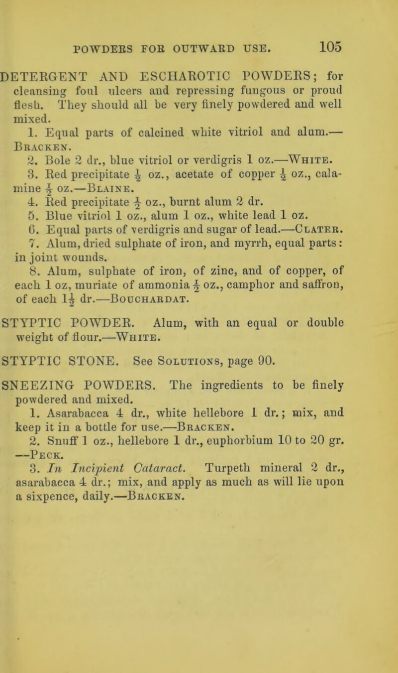 DETERGENT AND ESCHAROTIC POWDERS; for cleansing foul ulcers and repressing fungous or proud flesh. They should all be very finely powdered and well mixed. 1. Equal parts of calcined white vitriol and alum.— Brackkn. 2. Bole 2 dr., blue vitriol or verdigris 1 oz.—White. 3. Red precipitate 4 oz., acetate of copper 4 oz., cala- mine 4 oz.—Blaine. 4. Red precipitate 4 oz., burnt alum 2 dr. 5. Blue vitriol 1 oz., alum 1 oz., white lead 1 oz. C. Equal parts of verdigris and sugar of lead.—Clater. 7. Alum,dried sulphate of iron, and myrrh, equal parts: in joint wounds. 8. Alum, sulphate of iron, of zinc, and of copper, of each 1 oz, muriate of ammonia 4 oz.> camphor and salFron, of each dr.—Bouchardat. STYPTIC POWDER. Alum, with an equal or double weight of flour.—White. STYPTIC STONE. See Solutions, page 90. SNEEZING POWDERS. The ingredients to be finely powdered and mixed. 1. Asarabacca 4 dr., white hellebore I dr.; mix, and keep it in a bottle for use.—Bracken. 2. Snuff 1 oz., hellebore I dr., euphorbium 10 to 20 gr. —Peck. 3. In Incipient Cataract. Turpeth mineral 2 dr., asarabacca 4 dr.; mix, and apply as much as will lie upon a sixpence, daily.—Bracken.