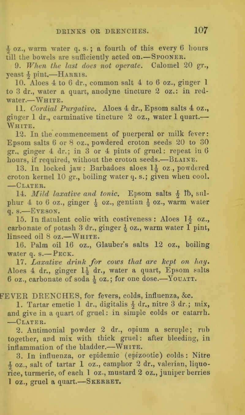 ^ oz., warm water q. s.; a fourth of this every G hours till the bowels are sufficiently acted on.—Spooneb. 9. Whan the last does not operate. Calomel 20 gr., yeast § pint.—Harris. 10. Aloes 4 to C dr., common salt 4 to G oz., ginger 1 to 3 dr., water a quart, anodyne tincture 2 oz.; in red- water.—White. 11. Cordial Purgative. Aloes 4 dr., Epsom salts 4 oz., ginger 1 dr., carminative tincture 2 oz., water 1 quart.— SVhite. 12. In the commencement of puerperal or milk fever: Epsom salts G or 8 oz., powdered croton seeds 20 to 30 gr., ginger 4 dr.; in 3 or 4 pints of gruel: repeat in G hours, if required, without the croton seeds.—Blaine. 13. In locked jaw: Barbadoes aloes 1^ oz., powdered croton kernel 10 gr., boiling water q. s.; given when cool. —Clateb. 14. Mild laxative and tonic. Epsom salts ^ lb, sul- phur 4 to G oz., ginger | oz., gentian i oz., warm water q. s.—Eveson. 15. In flatulent colic with costiveness: Aloes 1^ oz., carbonate of potash 3 dr., ginger ^ oz., warm water 1 pint, linseed oil 8 oz.—White. 16. Palm oil 16 oz., Glauber’s salts 12 oz., boiling water q. s.— Peck. 17. Laxative drink for cows that are kept on hag. Aloes 4 dr., ginger 1^ dr., water a quart, Epsom salts 6 oz., carbonate of soda oz.; for one dose.—Youatt. FEVER DRENCHES, for fevers, colds, influenza, &c. 1. Tartar emetic 1 dr., digitalis ^ dr., nitre 3 dr.; mix, and give in a quart of gruel; in simple colds or catarrh. —Clater. 2. Antimonial powder 2 dr., opium a scruple; rub together, and mix with thick gruel: after bleeding, in inflammation of the bladder.—White. 3. In influenza, or epidemic (epizootic) colds: Nitre ^ oz., salt of tartar 1 oz., camphor 2 dr., valerian, liquo- rice, turmeric, of each 1 oz., mustard 2 oz., juniper berries I oz., gruel a quart.—Skerret.