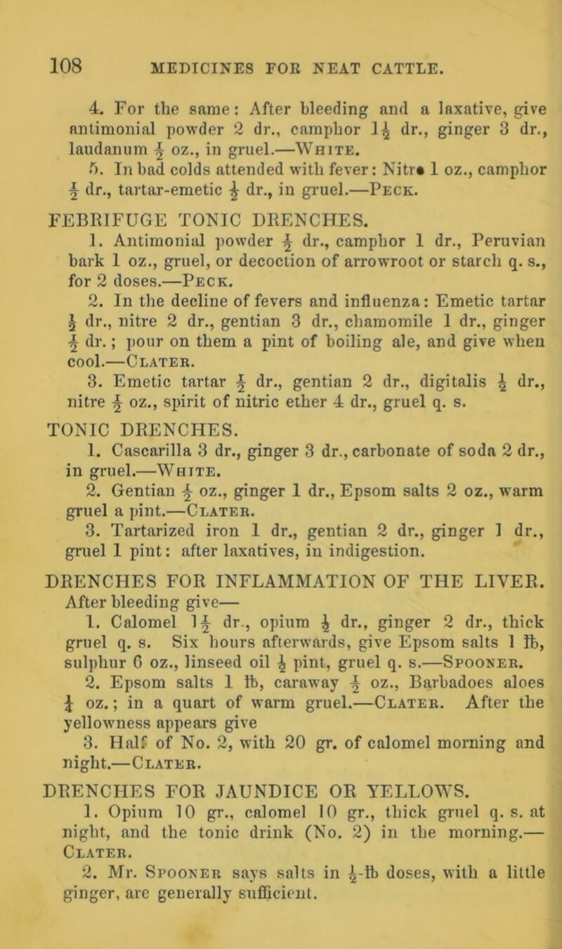 4. For the same: After bleeding and a laxative, give antimonial powder 2 dr., camphor dr., ginger 3 dr., laudanum j oz., in gruel.—White. In bad colds attended with fever: Nitr* 1 oz., camphor ^ dr., tartar-emetic ^ dr., in gruel.—Peck. FEBRIFUGE TONIC DRENCHES. 1. Antimonial jiowder ^ dr., camphor 1 dr., Peruvian hark I oz., gruel, or decoction of arrowroot or starch q. s., for 2 doses.—Peck. 2. In the decline of fevers and influenza: Emetic tartar ^ dr., nitre 2 dr., gentian 3 dr., chamomile 1 dr., ginger ^ dr.; pour on them a pint of boiling ale, and give when cool.—Clatek. 3. Emetic tartar ^ dr., gentian 2 dr., digitalis ^ ‘Ji'*) nitre ^ oz., spirit of nitric ether 4 dr., gruel q. s. TONIC DRENCHES. 1. Cascarilla 3 dr., ginger 3 dr., carbonate of soda 2 dr., in gruel.—White. 2. Gentian ^ oz., ginger 1 dr., Epsom salts 2 oz., warm gruel a pint.—Clateh. 3. Tartarized iron 1 dr., gentian 2 dr., ginger 1 dr., gruel 1 pint: after laxatives, in indigestion. DRENCHES FOR INFLAMMATION OF THE LIVER. After bleeding give— 1. Calomel If dr., opium f dr., ginger 2 dr., thick gruel q. s. Six hours afterwards, give Epsom salts 1 ft, sulphur 0 oz., linseed oil f pint, gruel q. s.—Spooner. 2. Epsom salts 1 lb, caraway f oz., Barbadoes aloes f oz.; in a quart of warm gruel.—Clateb. After the yellowness appears give 3. Half of No. 2, with 20 gr. of calomel morning and night.—Clateb. DRENCHES FOR JAUNDICE OR YELLOWS. 1. Opium 10 gr., calomel 10 gr., thick gruel q. s. at night, and the tonic drink (No. 2) in the morning.— Clateb. 2. Mr. Spooner says salts in f-lb doses, with a little ginger, are generally sufficient.