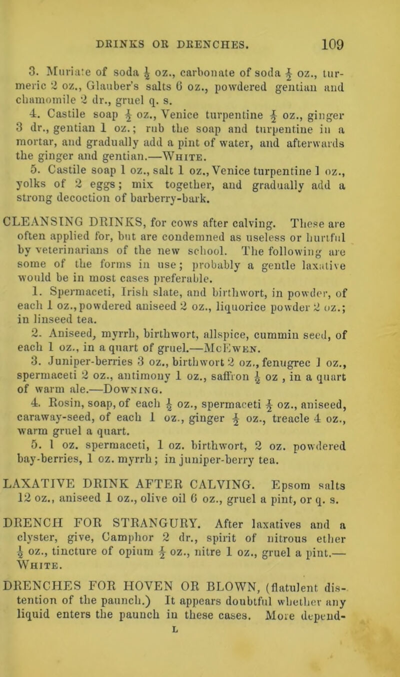 3. Muriate of soda ^ oz., carbonate of soda ^ oz., tur- meric 2 oz., Glauber’s salts U oz., powdered gentian and chamomile tl dr., gruel q. s. 4. Castile soap \ oz., Venice turpentine ^ oz., ginger 3 dr., gentian 1 oz.; rub the soap and turpentine in a mortar, and gradually add a pint of water, and afterwards the ginger and gentian.—White. 5. Castile soap 1 oz., salt 1 oz., Venice turpentine 1 oz., yolks of 2 eggs; mix together, and gradually add a strong decoction of barberry-baik. CLE.'VNSING DRINKS, for cows after calving. These are often applied for, but are condemned as useless or hurtful by veterinarians of the new school. The following are some of the forms in use; ])robably a gentle laxative would be in most cases preferable. 1. Spermaceti, Irish slate, and birthwort, in powder, of each 1 oz.,powdered aniseed 2 oz., liquorice powder 2 oz.; in linseed tea. 2. Aniseed, myrrh, birthwort, allspice, cummin seed, of each 1 oz., in a quart of gruel.—McKwen. 3. Juniper-berries 3 oz., birthwort 2 oz.,fenugrec 1 oz., spermaceti 2 oz., antimony 1 oz., saffron ^ oz , in a quart of warm ale.—Downing. 4. Rosin, soap, of each ^ oz., spermaceti ^ oz., aniseed, caraway-seed, of each 1 oz., ginger ^ oz., treacle 4 oz., warm gruel a quart. 5. 1 oz. spermaceti, 1 oz. birthwort, 2 oz. powdered bay-berries, 1 oz. myrrh; in juniper-berry tea. LAXATIVE DRINK AFTER CALVING. Epsom salts 12 oz., aniseed I oz., olive oil 0 oz., gruel a pint, or q. s. DRENCH FOR STRANGURY. After laxatives and a clyster, give. Camphor 2 dr., spirit of nitrous ether ^ oz., tincture of opium ^ oz., nitre 1 oz., gruel a pint.— White. DRENCHES FOR HOVEN OR BLOWN, {flatulent dis- tention of the paunch.) It appears doubtful whether any liquid enters the paunch in these cases. More depend- L