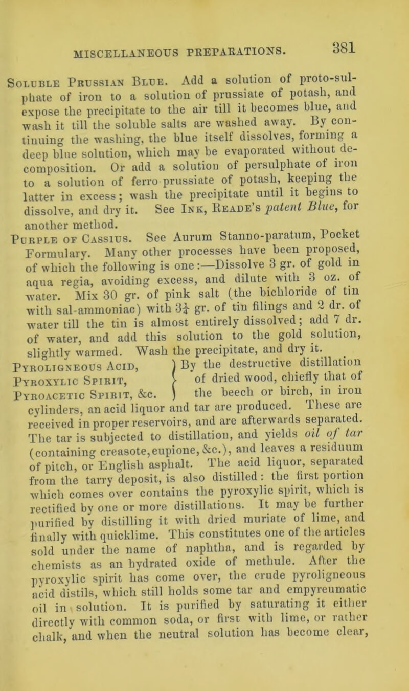 Soluble Prussian Blue. Add a solution of proto-sul- ])linte of iron to a solution of prussiaie of potash, and expose the precipitate to the air till it becomes blue, and wash it till the soluble salts are washed away. By con- tinuing the washing, the blue itself dissolves, forming a deep blue solution, which may be evaporated without de- composition. Or add a solution of persulphate of iion to a solution of ferro prussiate of potash, keeping the latter in excess; wash the precipitate until it begins to dissolve, and dry it. See Ink, IIeade s patent Blue, for another method. Purple of Cassius. See Aurum Stanno-paratum, Pocket Formulary. Many other processes have been proposed, of which the following is oneDissolve 3 gr. of gold in aqua regia, avoiding excess, and dilute with 3 oz. of water. Mix 30 gr. of pink salt (the bichloride of tin with sal-ammoniac) with 3J gr. of tin filings and 2 dr. of water till the tin is almost entirely dissolved; add 7 dr. of water, and add this solution to the gold solution, slightly warmed. Wash the precipitate, and dry it. Pyroligneous Acid, ) By the destructive distillation Pyboxylic Spirit, > of dried wood, chiefly that of Pyroacetic Spirit, &c. ) the beech or birch,^ in iron cylinders, an acid liquor and tar are produced. Ihese are received in proper reservoirs, and are afterwards separated. The tar is subjected to distillation, and yields oil oj tar (containing creasote,eupione,&c.), and leaves a residuum of pitch, or English asphalt. The acid liquor, separated from the tarry deposit, is also distilled: the first portion which comes over contains the pyroxylic spirit, which is rectified by one or more distillations. It may be further pnirified by distilling it with dried muriate of lime, and finally with quicklime. This constitutes one of the articles sold under the name of naphtha, and is regarded by chemists as an hydrated oxide of methule. After the pyroxvlic spirit has come over, the crude pyroligneous acid d'istils, which still holds some tar and empyreumatic oil in solution. It is purified by saturating it eitlier directly with common soda, or first with lime, or rather chalk, and when the neutral solution has become clear,