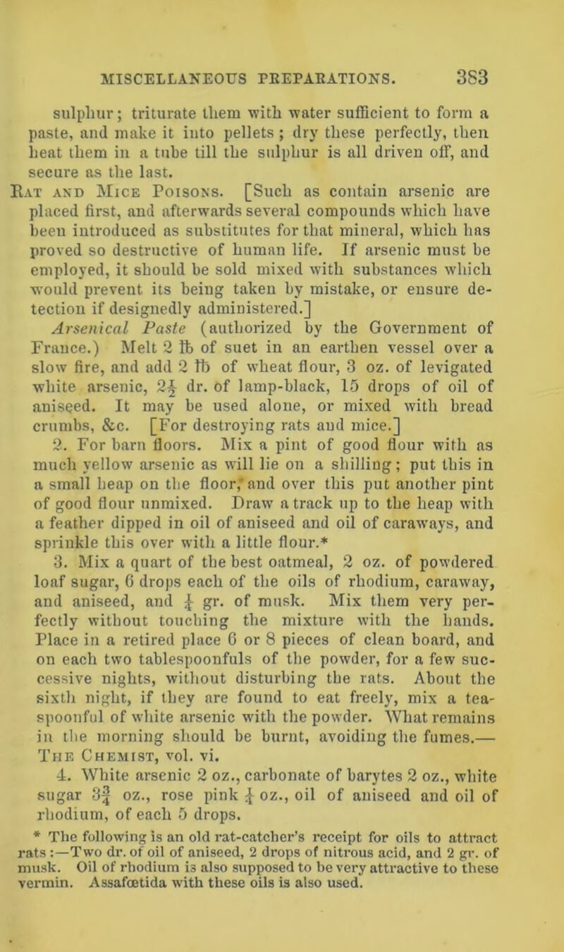 sulphur; triturate them with water sufficient to form a paste, and make it into pellets ; dry these perfectly, then heat them in a tube till the sulphur is all driven off, and secure as the last. Eat axd Mice Poisons. [Such as contain arsenic are placed first, and afterwards several compounds which have been introduced as substitutes for that mineral, which has proved so destructive of human life. If arsenic must be employed, it should be sold mixed with substances which would prevent its being taken by mistake, or ensure de- tection if designedly administered.] Arsenical Paste (authorized by the Government of France.) Melt 2 lb of suet in an earthen vessel over a slow fire, and add 2 tb of wheat flour, 3 oz. of levigated white arsenic, 2§ dr. of lamp-black, 15 drops of oil of aniseed. It may be used alone, or mixed with bread crumbs, &c. [For destroying rats and mice.] 2. For barn floors. Mix a pint of good flour with as much yellow arsenic as will lie on a shilling; put this in a small heap on the floor,* and over this put another pint of good flour nnmixed. Draw a track up to the heap with a feather dipped in oil of aniseed and oil of caraw'aj’s, and sprinkle this over with a little flour.* 3. Mix a quart of the best oatmeal, 2 oz. of powdered loaf sugar, G drops each of the oils of rhodium, caraway, and aniseed, and 4- of musk. Mix them very per- fectly without touching the mixture with the hands. Place in a retired place C or 8 pieces of clean board, and on each two tablespoonfuls of the powder, for a few suc- cessive nights, without disturbing the rats. About the sixth night, if they are found to eat freely, mix a tea- spoonful of white arsenic with the powder. What remains in the morning should be burnt, avoiding the fumes.— The Chemist, vol. vi. ■4. White arsenic 2 oz., carbonate of barytes 2 oz., white sugar 3^ oz., rose pink oz., oil of aniseed and oil of rhodium, of each 5 drops. * The following is an old rat-catcher’s receipt for oils to attract rats :—Two dr. of oil of aniseed, 2 drops of nitrous acid, and 2 gr. of mu.sk. Oil of rhodium is also supposed to he very attractive to these vermin. Assafoetida with these oils is also used.