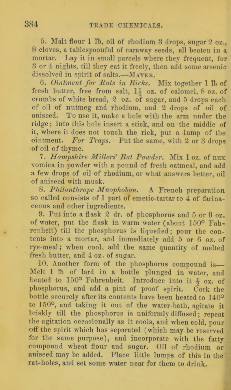 T). Malt flour 1 H>, oil of rhodium 3 drops, sugar 2 oz., 8 cloves, a tablespoonful of caraway seeds, all beaten in a mortar. Lay it in small parcels where they frequent, for 3 or A nights, till they eat it freely, then add some arsenic di.ssolved in spirit of salts.—M.4Yer. 0. Ointment for Rats in Ricks. Mix together 1 ft of fresh butter, free from salt, l^- oz. of calomel, 8 oz. of crumbs of white bread, 2 oz. of sugar, and 5 drops each of oil of nutmeg and rhodium, and 2 drops of oil of aniseed. To use it, make a hole with the arm under the ridge; into this hole insert a stick, and on the middle of it, where it does not touch the rick, put a lump of the ointment. For Traps. Put the same, with 2 or 3 drops of oil of thyme. 7. Hampshire Millers' Rat Powder. Mix 1 oz. of nux vomica in powder with a pound of fresh oatmeal, and add a few drops of oil of rhodium, or what answers better, oil of aniseed with musk. 8. Philanthrope Mnophohon. A French preparation so called consists of 1 part of emetic-tartar to A of farina- ceous and other ingredients. 9. Put into a flask 2 dr. of phosphorus and 5 or 6 oz. of water, put the flask in warm water (about 150° Fah- renheit) till the phosphorus is liquefied; pour the con- tents into a mortar, and immediately add 5 or 6 oz. of rye-meal; when cool, add the same quantity of melted fresh butter, and A oz. of sugar. 10. Another form of the phosphorus compound is— Melt I lb of lard in a bottle plunged in water, and heated to 150° Fahrenheit. Introduce into it ^ oz. of phosphorus, and add a pint of proof spirit. Cork the bottle securely after its contents have been heated to 140° to 150°, and taking it out of the water-bath, agitate it briskly till the phosphorus is uniformly diffused; repeat the agitation occasionally as it cools, and when cold, pour off the spirit which has separated (which may be reserved for the same purpose), and incorporate with the fatty compound wheat flour and sugar. Oil of rhodium or aniseed may be added. Place little lumps of this in the rat-holes, and set some water near for them to drink.