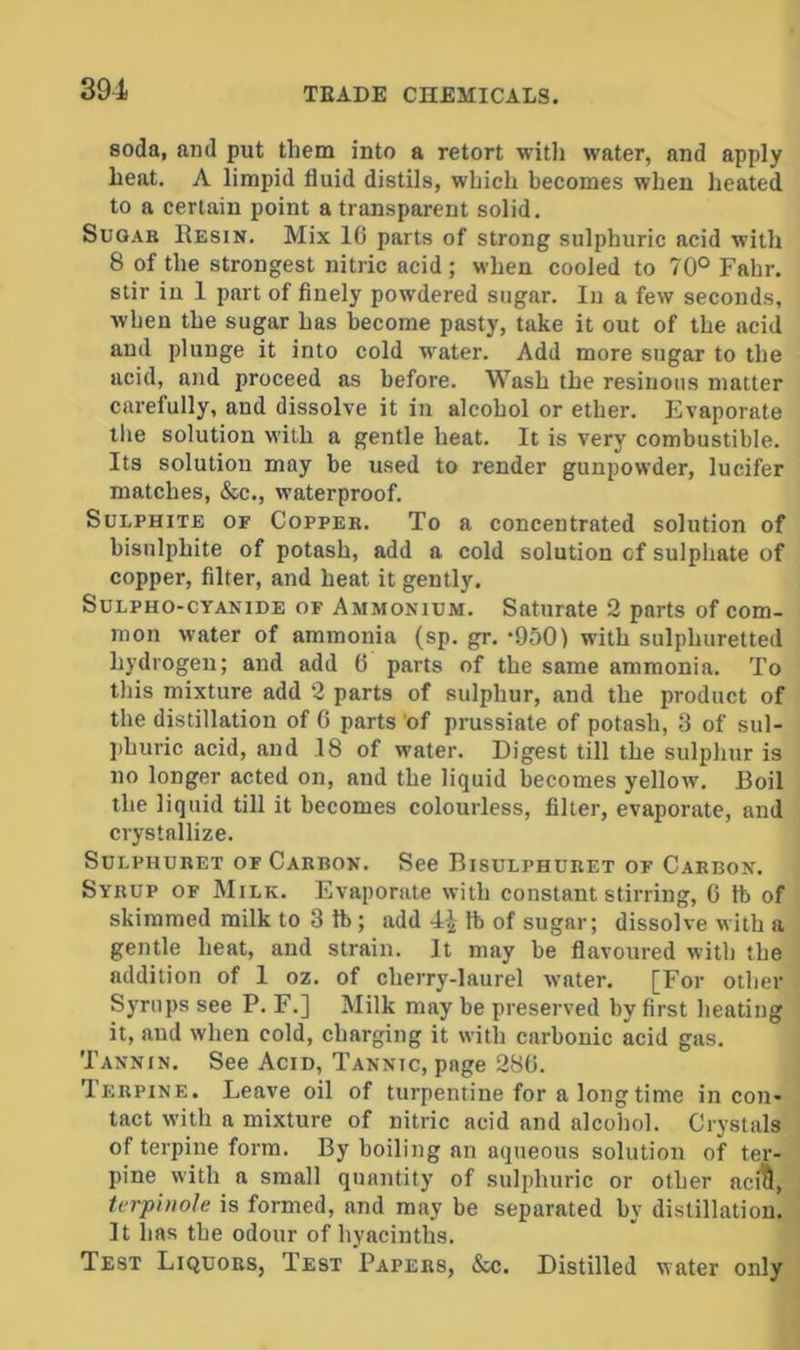 soda, and put them into a retort with water, and apply heat. A limpid fluid distils, which becomes when heated to a certain point a transparent solid. Suo.\B Resin. Mix 1C parts of strong sulphuric acid with 8 of the strongest nitric acid; when cooled to 70° Fahr. stir in 1 part of finely powdered sugar. In a few seconds, when the sugar has become pasty, take it out of the acid and plunge it into cold water. Add more sugar to the acid, and proceed as before. Wash the resinous matter carefully, and dissolve it in alcohol or ether. Evaporate the solution with a gentle heat. It is very combustible. Its solution may be used to render gunpowder, lucifer matches, &c., waterproof. Sulphite of Coppek. To a concentrated solution of bisulphite of potash, add a cold solution of sulphate of copper, filter, and heat it gently. Sulpho-cyanide of Ammonium. Saturate 2 parts of com- mon water of ammonia (sp. gr. -950) with sulphuretted hydrogen; and add 6 parts of the same ammonia. To this mixture add 2 parts of sulphur, and the product of the distillation of 6 parts 'of prussiate of potash, 3 of sul- phuric acid, and 18 of water. Digest till the sulphur is no longer acted on, and the liquid becomes yellow. Roil the liquid till it becomes colourless, filter, evaporate, and crystallize. SuLPHURET OF Carbon. See Bisulphuret of Carbon. Syrup of Milk. Evaporate with constant stirring, G ft of skimmed milk to 3 ft; add 4i lb of sugar; dissolve with a gentle heat, and strain. It may be flavoured with the addition of I oz. of cherry-laurel water. [For other Syrups see P. F.] Milk may be preserved by first heating it, and when cold, charging it with carbonic acid gas. Tannin. See Acid, Tannic, page 280. Terpine. Leave oil of turpentine for a long time in con- tact with a mixture of nitric acid and alcohol. Crystals of terpine form. By boiling an aqueous solution of ter- pine with a small quantity of sulphuric or other aci^, tcrphiole is formed, and may be separated by distillation. It has the odour of hyacinths. Test Liquors, Test Papers, &c. Distilled water only