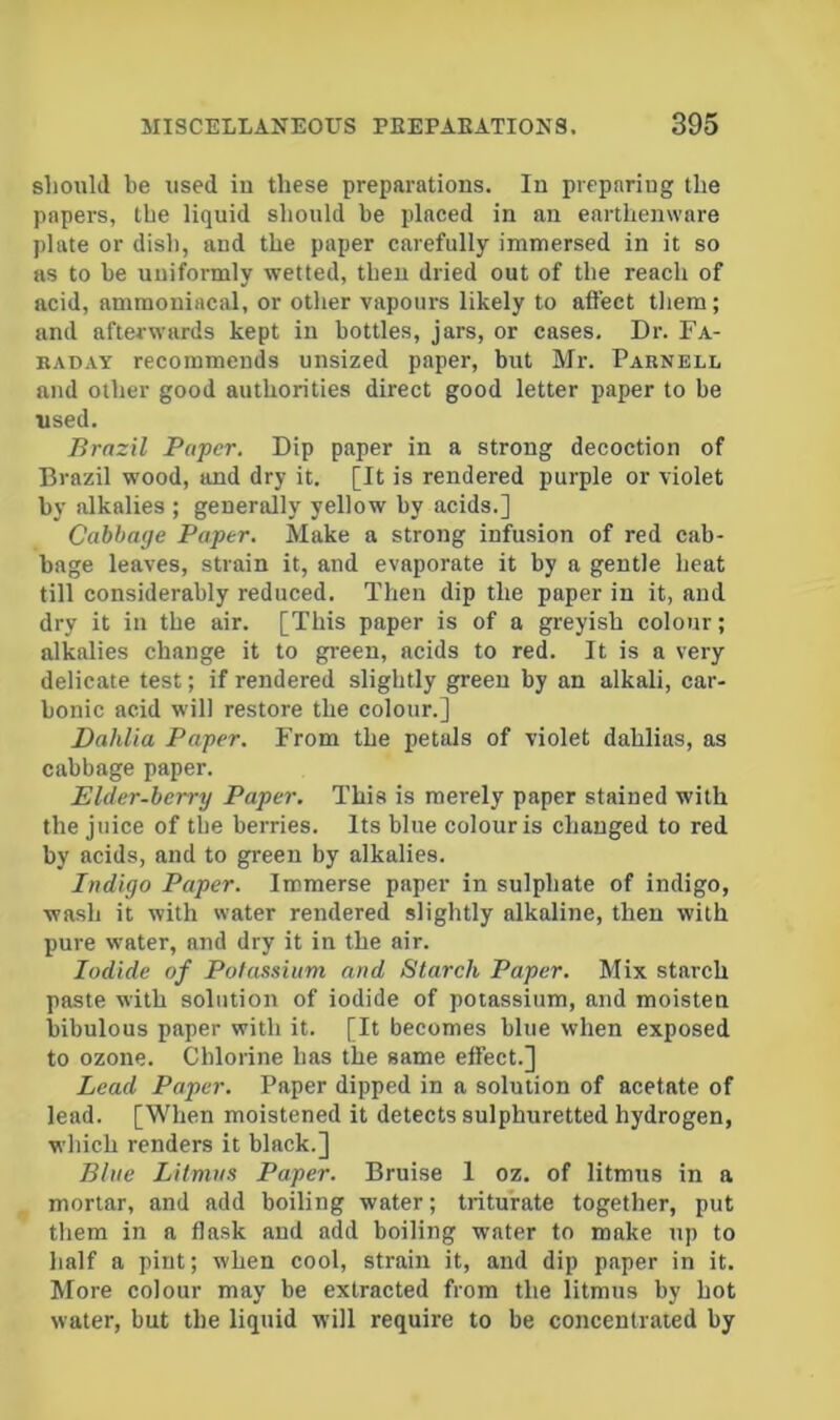 slionlil be used in these preparations. In preparing the papers, the liquid should be placed in an earthenware plate or dish, and the paper carefully immersed in it so as to be nniformly wetted, then dried out of the reach of acid, ammouiacal, or other vapours likely to afl’ect them; and afterwards kept in bottles, jars, or cases. Dr. Fa- KADAY recommends unsized paper, but Mr. Parnell and other good authorities direct good letter paper to be used. Brazil Paper. Dip paper in a strong decoction of Brazil wood, and dry it. [It is rendered purple or violet by alkalies ; generally yellow by acids.] Cabbage Paper, Make a strong infusion of red cab- bage leaves, strain it, and evaporate it by a gentle heat till considerably reduced. Then dip the paper in it, and dry it in the air. [This paper is of a greyish colour; alkalies change it to green, acids to red. It is a very delicate test; if rendered slightly green by an alkali, car- bonic acid will restore the colour.] Dahlia Paper. From the petals of violet dahlias, as cabbage paper. Elder-berry Paper. This is merely paper stained with the Juice of the berries. Its blue colour is changed to red by acids, and to green by alkalies. Indigo Paper. Immerse paper in sulphate of indigo, wash it with water rendered slightly alkaline, then with pure water, and dry it in the air. Iodide of Potassium and Starch Paper. Mix starch paste with solution of iodide of potassium, and moisten bibulous paper with it. [It becomes blue when exposed to ozone. Chlorine has the same effect.] Lead Paper. Paper dipped in a solution of acetate of lead. [When moistened it detects sulphuretted hydrogen, which renders it black.] Blue Litmus Paper. Bruise I oz. of litmus in a mortar, and add boiling water; triturate together, put them in a flask and add boiling water to make up to half a pint; when cool, strain it, and dip paper in it. More colour may be extracted from the litmus by hot water, but the liquid will require to be concentrated by
