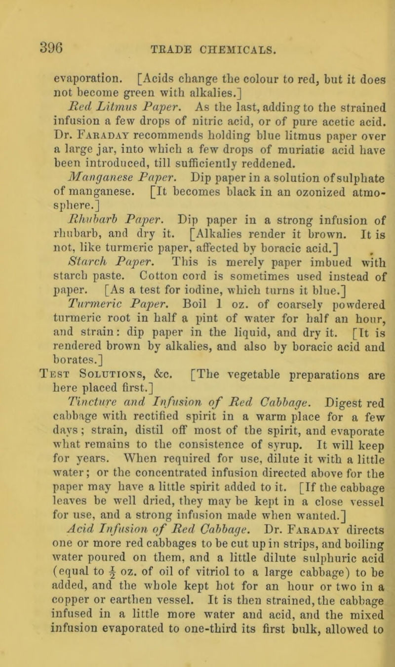 39G evaporation. [Acids change the colour to red, but it does not become green with alkalies.] Red Litmus Paper. As the last, adding to the strained infusion a few drops of nitric acid, or of pure acetic acid. Dr. Faraday recommends holding blue litmus paper over a large jar, into which a few drops of muriatie acid have been introduced, till sufficiently reddened. Manganese Paper. Dip paper in a solution of sulphate of manganese. [It becomes black in an ozonized atmo- sj)here.] Rhubarb Paper. Dip paper in a strong infusion of rhubarb, and dry it. [Alkalies render it brown. It is not, like turmeric paper, affected by boracic acid.] Starch Paper. This is merely paper imbued with starch paste. Cotton cord is sometimes used instead of paper. [As a test for iodine, which turns it blue.] Turmeric Paper. Boil 1 oz. of coarsely powdered turmeric root in half a pint of water for half an hour, and strain: dip paper in the liquid, and dry it. [It is rendered brown by alkalies, and also by boracic acid and borates.] Test Solutions, &c. [The vegetable preparations are here placed first.] Tincture and Infusion of Red Cabbage. Digest red cabbage with rectified spirit in a warm place for a few days; strain, distil off most of the spirit, and evaporate what remains to the consistence of syrup. It will keep for years. When required for use, dilute it with a little water; or the concentrated infusion directed above for the paper may have a little spirit added to it. [If the cabbage leaves be well dried, they may be kept in a close vessel for use, and a strong infusion made when wanted.] Acid Infusion of Red Cabbage. Dr. Faraday directs one or more red cabbages to be cut up in strips, and boiling water poured on them, and a little dilute sulphuric acid (equal to L oz. of oil of vitriol to a large cabbage) to be added, and the whole kept hot for an hour or two in a copper or earthen vessel. It is then strained, the cabbage infused in a little more water and acid, and the mixed infusion evaporated to one-third its first bulk, allowed to