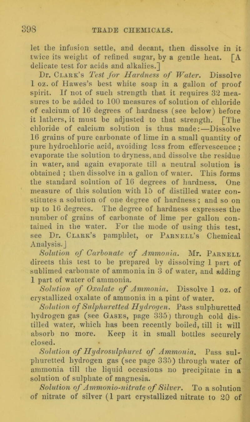 let tlie infusion settle, and decant, then dissolve in it twice its weight of refined sugar, by a genile heat. [A delicate test for acids and alkalies.] Dr. Clauk’s Test for Hardness of Water. Dissolve 1 oz. of Hawes’s best while soap in a gallon of proof spirit. If not of such strength that it requires 32 mea- sures to be added to 100 measures of solution of chloride of calcium of IG degrees of hardness (see below) before it lathers, it must be adjusted to that strength. [The chloride of calcium solution is thus made:—Dissolve 16 grains of jmre carbonate of lime in a small quantity of pure hydrochloric acid, avoiding less from effervescence ; evaporate the solution to dryness, and dissolve the residue in water, and again evaporate till a neutral solution is obtained ; then dissolve in a gallon of water. This forms the standard solution of 10 degrees of hardness. One measure of this solution with 15 of distilled water con- stitutes a solution of one degree of hardness ; and so on up to 10 degrees. The degree of hardness expresses the number of grains of carbonate of lime per gallon con- tained in the water. For the mode of using this test, see Dr. Clark’s pamphlet, or Parnell’s Chemical Analysis.] Solution of Carbonate of Ammonia. Mr. Parnell directs this test to be prepared by dissolving 1 part of sublimed carbonate of ammonia in 3 of water, and adding 1 part of water of ammonia. Solution of Oxalate of Ammonia. Dissolve 1 oz. of crystallized oxalate of ammonia in a pint of water. Solution of Sulphuretted Hijdropen. Pass sulphuretted hydrogen gas (see Gases, page 335) through cold dis- tilled water, which has been recently boiled, till it will absorb no more. Keep it in small bottles securely closed. Solution of Jlydrosulpliuret of Ammonia. Pass sul- phuretted hydrogen gas (see page 335) through water of ammonia till the liquid occasions no precipitate in a solution of sulphate of magnesia. . j Solution of Ammonio-nitrate of Silver. To a solution . of nitrate of silver (1 part crystallized nitrate to 20 of ;