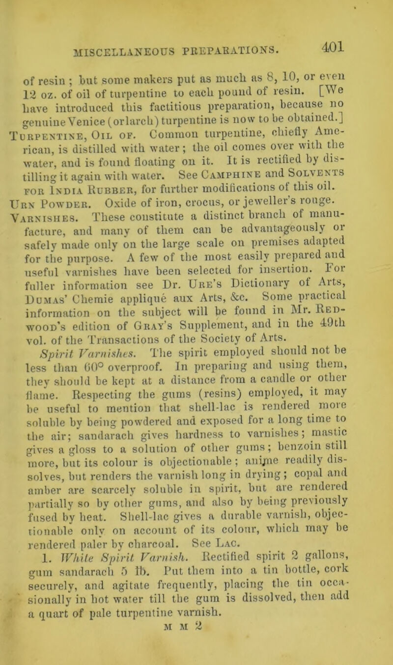 of resin ; but some makers put as mueli as 8, 10, or even 12 oz. of oil of turpeutiiie lo eaeh pouml of resiu. [We Lave introduced this factitious preparation, because no genuine Venice (orlarcL) turpentine is now to be obtained.] Tubpentine, Oil of. Common turpentine, oliiefly Ame- rican, is distilled with water; the oil comes over with the water, and is found floating on it. It is rectified by dis- tilling it again with water. See Camphine and Solvents FOR India Rubber, for further modifications of this oil. Urn Powder. Oidde of iron, crocus, or jeweller’s rouge. Varnishes. These constitute a distinct branch of manu- facture, and many of them can be advantageously or safely made only on the large scale on premises adapted for the purpose. A few of the most easily prepared and useful varnishes have been selected for insertion. Foi fuller information see Dr. Ure’s Dictionary of Arts, Dom.as’ Chemie applique aux Arts, &c. Some practical information on the subject will be found in Mr. Red- wood’s edition of Gray’s Supplement, and in the 49th vol. of the Transactions of the Society of Arts. Spirit Varnishes. The spirit employed should not be less than 00° overproof. In preparing and using them, they should be kept at a distance from a candle or othei flame. Respecting the gums (resins) employed, it may be useful to mention that shell-lac is rendered more soluble by being powdered and exposed for a long time to the air; sandarach gives hardness to varnishes; mastic gives a gloss to a solution of other gums; benzoin still more, but its colour is objectionable ; anyne readily dis- solves, but renders the varnish long in drying ; copal and amber are scarcely soluble in spirit, but are rendered jiartially so by other gums, and also by being previoiisly fused by heat. Shell-lac gives a durable varnish, objec- lionable only on account of its colour, which may be rendered paler by charcoal. See Lac. 1. While Spirit Varnish. Rectified spirit 2 gallons, gum sandarach ') Ih. Put them into a tin bottle, cork securely, and agitate frequently, placing the tin occa- sionally in hot water till the gum is dissolved, then add a quart of pale turpentine varnish. M M 2