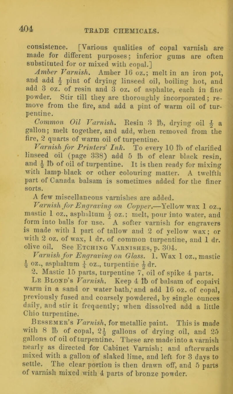 mi consistence. [Various qualities of copal varnisL are made for different purposes; inferior gums are often substituted for or mixed witb copal.] Amber Varnish. Amber 1(J oz.; melt in an iron pot, and add ^ pint of drying linseed oil, boiling hot, and add 3 oz. of resin and 3 oz, of asphalte, each in fine powder. Stir till they are thoroughly incorporated; re- move from the fire, and add a pint of warm oil of tur- ' peiuine. j Common Oil Varnish. Eesin 3 ft, drying oil ^ a gallon; melt together, and add, when removed from the fire, 2 quarts of warm oil of turpentine. Varnish for Printers' Ink. To every 10 lb of clarified linseed oil (page 338) add .0 ft of clear black resin, and ^ ft of oil of turpentine. It is then ready for mixing with lamp black or other colouring matter. A twelfth part of Canada balsam is sometimes added for the finer sorts. A few miscellaneous varnishes are added. ^ Varnish for Enrjraving on Copper.—Yellow wax 1 oz., i mastic 1 oz., asphaltum ^ oz.; melt, pour into water, and i form into balls for use. A softer varnish for engravers i is made with 1 part of tallow and 2 of yellow wax; or {. with 2 oz. of wax, 1 dr. of common turpentine, and 1 dr. '■ olive oil. See Etching Varnishes, p. 304. Varnish for Engraving on Glass. 1. Wax 1 oz., mastic oz., asphaltum oz., turpentine ^dr. 2. Mastic 1.') parts, turpentine 7, oil of spike 4 parts. *' Le Blond's Varnish. Keep 4 ft of balsam of copaivi warm in a sand or water bath,'and add 10 oz. of copal, previously fused and coarsely powdered, by single ounces f ' daily, and stir it frequently; when dissolved add a little S Chio turpentine. Bessemer’s Varnish, for metallic paint. This is made with 8 ft of copal, 2^ gallons of drying oil, and gallons of oil of turpentine. These are made into a varnish ■ ( nearly as directed for Cabinet Varnish; and afterwards { mixed with a gallon of slaked lime, and left for 3 days to < settle. The clear portion is then drawn off, and fi parts of varnish mixed with 4 parts of bronze powder.
