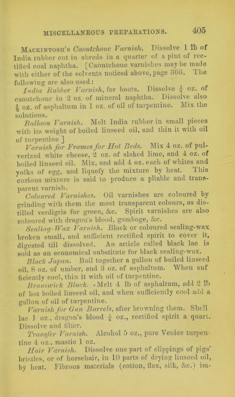 Mackintosh’s Caoutchouc Varuish. Dissolve 1 tb of India niblier cnt in shreds in a quarter of a pint of rec- tified coal naphtha. [Caoutchouc varnishes may he made with either of the solvents noticed above, page GUO. The following are also used : Jud'ia liuhher Varuish, for hoots. Dissolve oz. of caoutchouc in 2 oz. of mineral naphtha. Dissolve also ^ oz. of asphaltum in 1 oz. of oil of turpentine. Mix the solutions. Balloon Varuish. Melt India rubber in small pieces with its weight of boiled linseed oil, and thin it with oil of turpentine ] Varuish for Frames for Hot Beds. Mix 4 oz. of pul- verized white cheese, 2 oz. of slaked lime, and 4 oz. of boiled linseed oil. Mix, and add 4 oz. each of whites and yolks of egg, and liquefy the mixture by heat. This curious mixture is said to produce a pliable and trans- parent varnish. Coloured Varnishes. Oil varnishes are coloured by grinding with them the most transparent colours, as dis- tilled verdigris for green, &c. Spirit varnishes are also coloured with dragons blood, gamboge, &c. SeaHutj-U^ax Varuish. Black or coloured sealing-wax broken small, and sufficient rectified spirit to cover it, digested till dissolved. Ati article called black lac is sohl as an economical substitute for black sealing-tvax. Black Japan. Boil together a gallon of boiled linseed oil, 8 oz. of umber, and 3 oz. of asphaltum. When suf ficientlv cool, thin it with oil of ttirpentitie. Brunswick Black. -Melt 4 lb of asphaltum, add 2 11) of hot boiled linseed oil, and when sufficiently cool add a gallon of oil of turpentine. Varuish for Gnu Barrels, after browning them. Shell lac 1 oz., dragon’s blood .[ oz., rectified spirit a quart. Dissolve and filter. Transfer T^aruish. Alcohol oz., ptire Venice turpen- tine 4 oz., mastic 1 oz. Hair Varuish. Dissolve one part of clippings of pigs’ bristles, or of horsehair, in 10 parts of drying linseed oil, by heat. Fibrous materials (cotton, llax, silk, &c.) im-