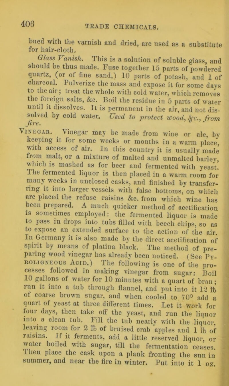 40G biied with the varnish and dried, are used as a substitute for hair-cloth. Glass J^anish. This is a solution of soluble glass, and should be thus made. Fuse together 15 parts of powdered quartz, (or of fine sand,) 10 parts of potash, and 1 of charcoal. Pulverize the mass aud expose it for some davs to the air; treat the whole with cold water, which removes the foreign salts, &c. Boil the residue in 5 parts of water until it dissolves. It is pernmnent in the air, and not dis- solved by cold water. Used to protect wood, Src., from fire. Vinegar. Vinegar may be made from wine or ale, by- keeping it for some weeks or months in a warm place, with access of air. In this country it is usually made from malt, or a mixture of malted and unmalted barley, which is mashed as for beer and fermented with yeasu T. be feimented liquor is then placed in a warm room for many weeks in unclosed casks, and finished by transfer- ring it into larger vessels with false bottoms, on which are placed the refuse raisins &c. from which wine has been prepared. A much quicker method of acetification IS sometimes employed: tlie fermented liquor is made to pass in drops into tubs filled with beech chips, so as to expose an extended surface to the action of the air. In Germany it is also made by the direct acetification of spirit by means of platina black. The method of pre- paring wood vinegar has already been noticed. (See Py- roligneous Acid.) The following is one of the pro- cesses followed in making vinegar from sugar; Boil 10 gallons of water for 10 minutes with a quart of bran; run it into a tub through flannel, aud put into it 12 ft of coarse brown sugar, and when cooled to 70° add a quart of yeast at three different times. Let it work for four days, then take off the y^east, and run the liquor into^ a clean tub. bill the tub nearly with the liquor, leaving room for 2 ft of bruised crab apples and 1 ft of raisins. If it ferments, add a little reserved liquor, or water boiled with sugar, till the fermentation ceases. Then place the cask upon a plank fronting the sun in summer, and near the fire in winter. Put into it 1 oz.