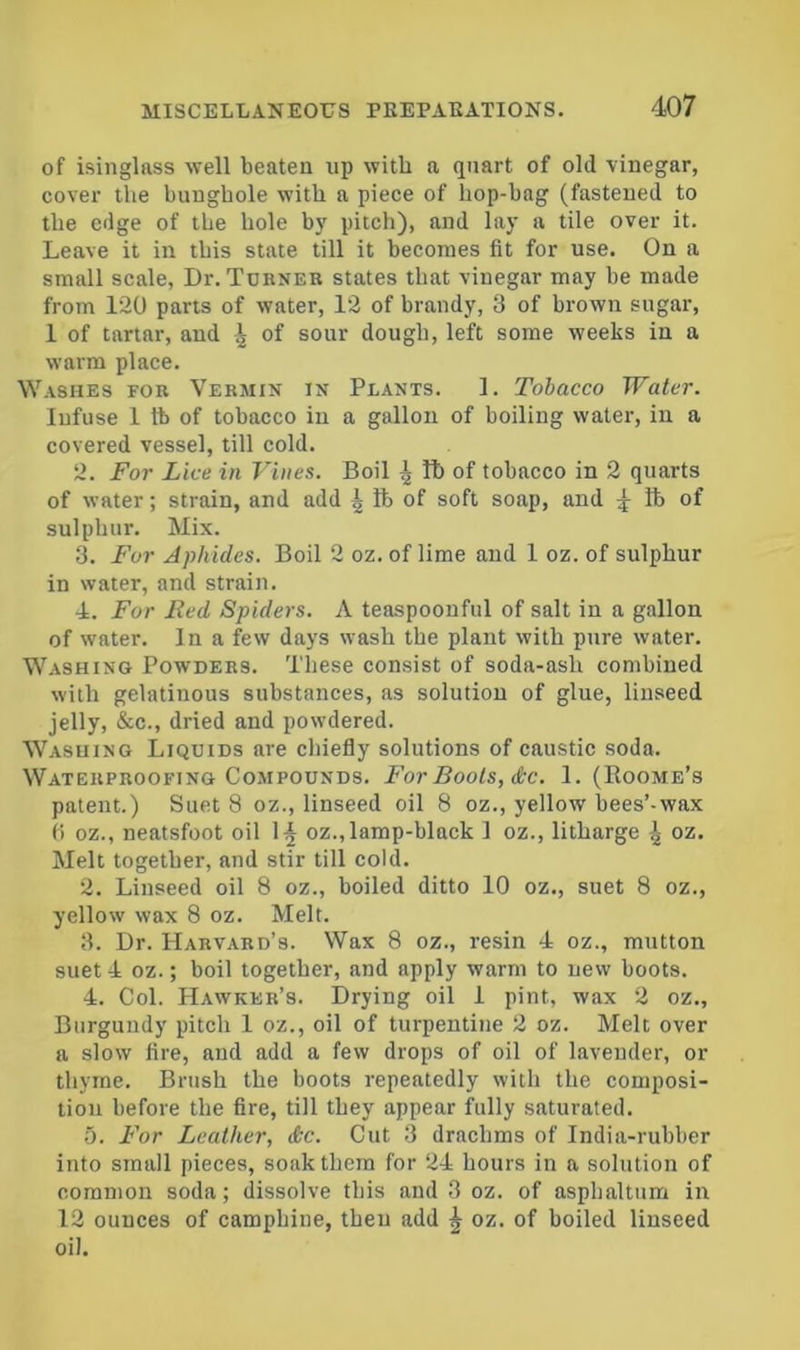 of isinglass well beaten up with a quart of old vinegar, cover the bunghole with a piece of hop-bag (fastened to the edge of the hole b}' pitch), and lay a tile over it. Leave it in this state till it becomes fit for use. On a small scale. Dr. Tdbner states that vinegar may be made from 120 parts of water, 12 of brandy, 3 of brown sugar, 1 of tartar, and ^ of sour dough, left some weeks in a warm place. Washes fob Vebmix in Plants. 1. Tobacco Water. Infuse 1 lb of tobacco in a gallon of boiling water, in a covered vessel, till cold. 2. For Lice in Vines. Boil ^ It) of tobacco in 2 quarts of water; strain, and add ^ lb of soft soap, and 4 of sulphur. Mix. 3. For Aphides. Boil 2 oz. of lime and 1 oz. of sulphur in water, and strain. 4. For Red Spiders. A teaspoonful of salt in a gallon of water. In a few days wash the plant with pure water. Washing Powdebs. These consist of soda-ash combined with gelatinous substances, as solution of glue, linseed jelly, &c., dried and powdered. Washing Liquids are chiefly solutions of caustic soda. Waterproofing Compounds. For Bools, &C. 1. (Roome’s patent.) Suet 8 oz., linseed oil 8 oz., yellow bees’-wax () oz., neatsfoot oil 1^ oz., lamp-black 1 oz., litharge \ oz. Melt together, and stir till cold. 2. Linseed oil 8 oz., boiled ditto 10 oz., suet 8 oz., yellow wax 8 oz. Melt. 3. Dr. Harvard’s. Wax 8 oz., resin 4 oz., mutton suet 4 oz.; boil together, and apply warm to new boots. 4. Col. Hawker’s. Drying oil 1 pint, wax 2 oz.. Burgundy pitch 1 oz., oil of turpentine 2 oz. Melt over a slow fire, and add a few drops of oil of lavender, or thyme. Brush the boots repeatedly with the composi- tion before the fire, till they appear fully saturated. 0. For Leather, &c. Cut 3 drachms of India-rubber into small pieces, soak them for 24 hours in a solution of common soda; dissolve this and 3 oz. of asphaltum in 12 ounces of camphine, then add ^ oz. of boiled linseed oil.