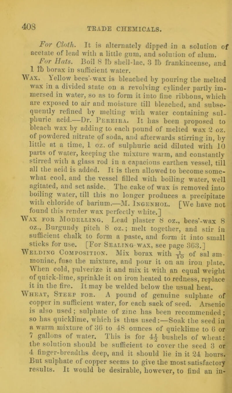 F(rr Cloth. It is alternately dipped in a solution of acetate of lead with a little {--um, and solution of alum. I'or Hats. Boil 8 Ih shell-lac, .8 Ih frankincense, and 1 fb borax in suflicient water. Wax. bellow bees’-wax is bleached by pouring the melted wax in a divided state on a revolving cylinder partly im- mersed in water, so as to form it into line ribbons, which are exposed to air and moisture till bleached, and subse- quently refined by melting with water containing sul- phuric acid.—Dr. Pereiua. It has been proposed to bleach wax by adding to each pound of melted wax 2 oz. of powdered nitrate of soda, and afterwards stirring in, by little at a time, 1 oz. of sulphuric acid diluted with 10 parts of water, keeping the mixture warm, and constantly stirred with a glass rod in a capacious earthen vessel, till all the acid is added. It is then allowed to become some- what cool, and the vessel filled with boiling water, well agitated, and set aside. The cake of wax is removed into boiling water, till this no longer produces a precipitate with chloride of barium.—.AI. Ingexhol. [We have not found this render wax perfectly white.] Wax fob AIodelling. Lead plaster 8 oz., bees’-wax 8 oz., Burgundy pitch 8 oz.; melt together, and stir in suflicient chalk to form a paste, and form it into small sticks for use. [For Sealingwax, see page 808.] Welding Composition. Mix borax with of sal am- moniac, fuse the mixture, and pour it on an iron plate. When cold, pulverize it and mix it with an equal weight of quick-lime, sprinkle it on iron heated to redness, replace it in the fire. It may be welded below the nsiuU heal. Wheat, Steep for. A pound of genuine sulphate of copper in sufficient water, for each sack of seed. Arsenic is also used; sulphate of zinc has been recommended; so has quicklime, which is thus used:—Soak the seed in a warm mixture of 8(i to 4-8 ounces of quicklime to (i or / gallons of water. This is for 4^ bushels of wheat: the solution should be sufficient to cover the seed 8 or 4 finger-breadths deep, and it should lie in it 24 hours. But sulphate of copper seems to give the most satisfactory results. It would be desirable, however, to find an in-