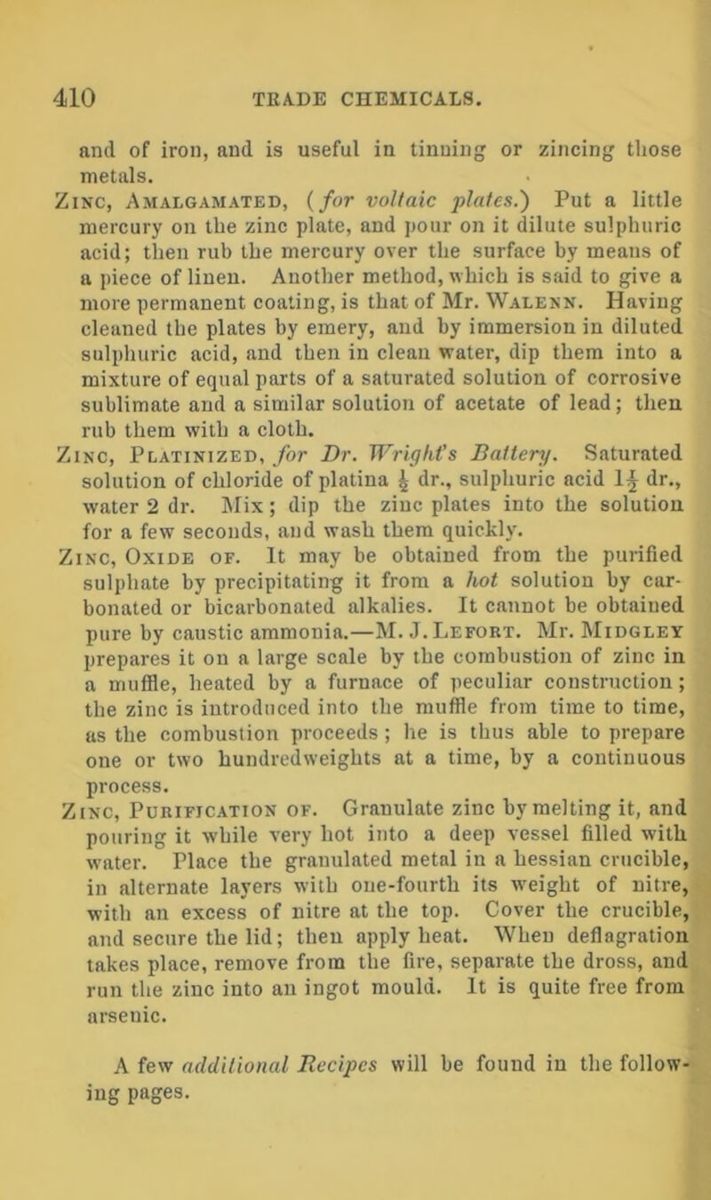 and of iron, and is useful in tinning or zincing those metals. Zinc, Amalgamated, {for voltaic plates.') Put a little mercury on the zinc plate, and pour on it dilute sulphuric acid; then rub the mercury over the surface by means of a piece of linen. Another method, which is said to give a more permanent coating, is that of Mr. Walenn. Having cleaned the plates by emery, and by immersion in diluted sulphuric acid, and then in clean water, dip them into a mixture of equal parts of a saturated solution of corrosive sublimate and a similar solution of acetate of lead; then rub them with a cloth. Zinc, Platinized, for Dr. Wright’s Battery. Saturated solution of chloride of platina ^ dr., sulphuric acid 1^ dr., water 2 dr. Mix; dip the zinc plates into the solution for a few seconds, and wash them quickly. Zinc, Oxide of. It may be obtained from the purified sulphate by precipitating it from a hot solution by car- bonated or bicarbonated alkalies. It cannot be obtained pure by caustic ammonia.—M. J. Lefort. Mr. Midgley prepares it on a large scale by the combustion of zinc in a mufile, heated by a furnace of peculiar construction; the zinc is introduced into the mufile from time to time, as the combustion proceeds ; he is thus able to prepare one or two hundredweights at a time, by a continuous process. Zinc, Purification of. Granulate zinc by melting it, and pouring it while very hot into a deep vessel filled with water. Place the granulated metal in a hessian crucible, in alternate layers with one-fourth its w'eight of nitre, with an excess of nitre at the top. Cover the crucible, and secure the lid; then apply heat. When deflagration takes place, remove from the fire, separate the dross, and run the zinc into an ingot mould. It is quite free from arsenic. A few additional Recipes will be found in the follow- ing pages.