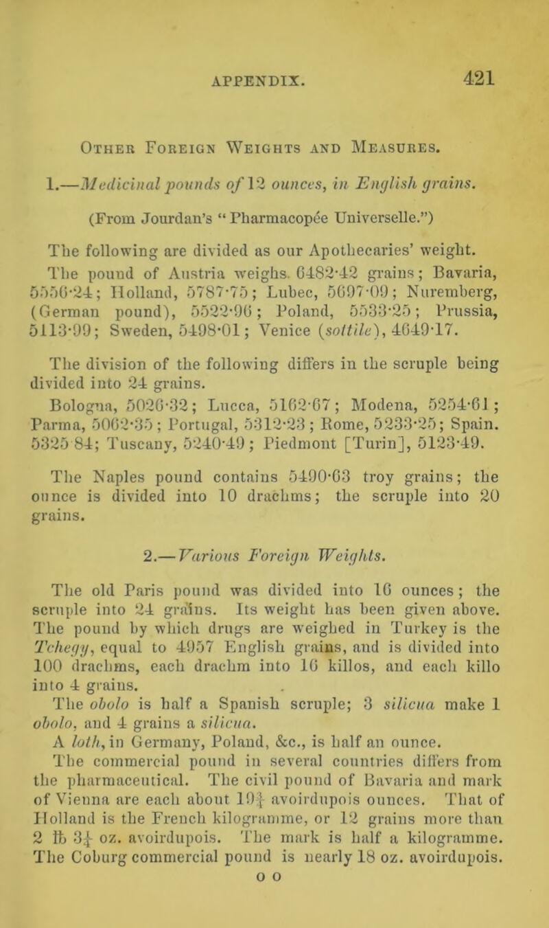 Other Foreign Weights and Measures. 1.—Medicinal pounds o/12 ounces, in English grains. (From Jourdan’s “ Pharmacopee Univcrselle.”) The following are divided as our Apothecaries’ weight. The pound of Austria weighs. C482'42 gi’aius; Bavaria, Holland, o787'7r); Lubec, 5097-0!); Nuremberg, (German pound), 5o22'9G; Poland, 5r)33'2f); Prussia, 5113'99; Sweden, 5498‘01; Venice (so/ti/e), 4049T7. The division of the following differs in the scruple being divided into 24 grains. Bologna, 5020-32; Lucca, 5102-07; Modena, 5254-61; Parma, 5002-35; Portugal, 5312-23; Borne, 5233-25; Spain. 5325 84; Tuscany, 5240-49; Piedmont [Turin], 5123-49. The Naples pound contains 5490-03 troy grains; the ounce is divided into 10 drachms; the scruple into 20 grains. 2.— Various Foreign Weights. The old Paris pound was divided into 10 ounces; the scruple into 24 gra'ins. Its weight has been given above. The pound by which drugs are w-eighed in Turkey is the Tchegy, equal to 4957 English grains, and is divided into 100 drachms, each drachm into 10 killos, and each killo into 4 grains. The oholo is half a Spanish scruple; 3 silicna make 1 oholo, and 4 grains a silicna. A loth, in Germany, Poland, &c., is half an ounce. The commercial pound in several countries differs from the pharmaceutical. The civil pound of Bavaria and mark of Vienna are each about 19| avoirdupois ounces. That of Holland is the French kilogramme, or 12 grains more than 2 ft) 3^ 05!. avoirdupois. The mark is half a kilogramme. The Coburg commercial pound is nearly 18 oz. avoirdupois. o o