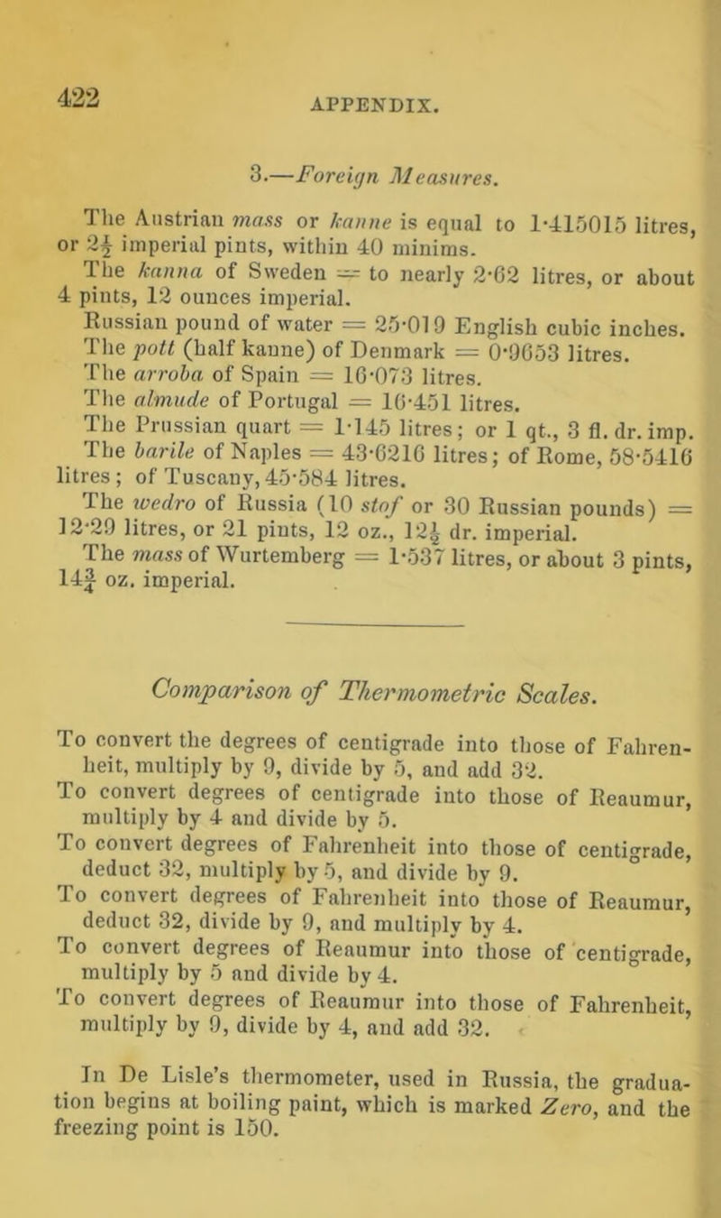 3.—Foreign Measures. The Austrian mass or kauue is equal to 1-415015 litres, or 2^ imperial pints, within 40 minims. The kanna of Sweden — to nearly 2-62 litres, or about 4 pints, 12 ounces imperial. Russian pound of water == 25-019 English cubic inches. The pott (half kaune) of Denmark = 0-9653 litres. The arroha of Spain = 16-073 litres. The almude of Portugal = 16-451 litres. The Prussian quart = 1-145 litres; or 1 qt., 3 fl. dr. imp. The harile of Naples = 43-6216 litres; of Rome, 58-5416 litres; of Tuscany, 45-584 litres. The wedro of Russia (10 stay or .30 Russian pounds) = 12-29 litres, or 21 pints, 12 oz., 12i dr. imperial. The mass of Wurtemberg ^ 1-537 litres, or about 3 pints, oz. imperial. Comparison of Thermometric Seales. To convert the degrees of centigrade into those of Fahren- heit, multiply by 9, divide by 5, and add 32. To convert degrees of centigrade into those of Reaumur, multiply by 4 and divide by 5. To convert degrees of Fahrenheit into those of centigrade, deduct 32, multiply by 5, and divide by 9. To convert degrees of Fahrenheit into those of Reaumur, deduct 32, divide by 9, and multiply by 4. To convert degrees of Reaumur into those of centigrade, multiply by 5 and divide by 4. To convert degrees of Reaumur into those of Fahrenheit, multiply by 9, divide by 4, and add .32. ■< In De Lisle’s thermometer, used in Russia, the gradua- tion begins at boiling paint, which is marked Zero, and the freezing point is 150.