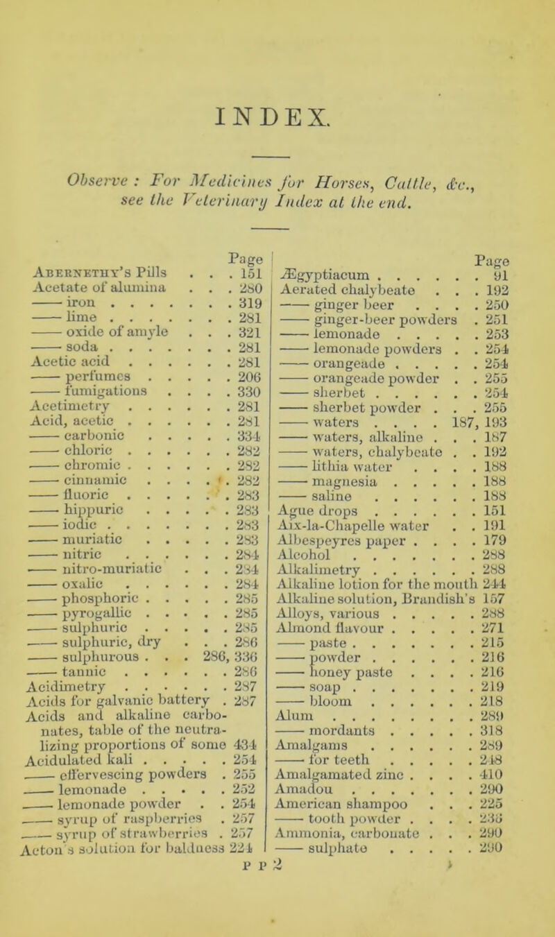 INDEX, Ohsei-ve ; For Medicines for Horses, Cuttle, d-e., see the Velerinunj Index at the end. Abpbnetuy’s Pills Page . . .151 Acetate of alumina . . .280 iron .... lime .... oxide of amyle . . .321 soda .... . . .281 Acetic acid . . . perfumes . . fumigations . . .330 Acetimetry . . . Acid, acetic . . . carbonic . . chloric . . . chromic . . . • . 2S2 cinnamic . . fluoric . . . hixtijuric . . . . . 283 iodic .... muriatic . . nitric . . . . . . 2.8-1 • nitro-muriatic . . . 2'H oxalic . . . . . . 281 phosx>horic . . . . . 285 pyrogallic . . . . .285 sulphuric . . . . . 285 sulpihuric, dry . . .280 sulphurous . . . 286,330 tannic . . . Acidimetry . . . Acids for galvanic battery . 287 Acids and alkaline earbo- nates, table of the neutra- lizing proportions of some 434: Acidulated kali 2.51 eliervescing powders . 255 lemonade 252 lemonade powder . . 2.>l syrup of raspberries . 257 syrnp of strawberries . 257 Acton .s solution for baldness 221 1' 1> 1 Page Ailgyptiacum yl Aerated chalybeate . . . 192 ginger beer .... 250 ginger-beer pow ders . 251 lemonade 253 lemonade powders . . 251 orangeade ..... 25-1 orangeade pow der . . 255 sherbet 251 sherbet xjowder . . . 255 waters .... 187, 193 waters, alkaline . . . 187 w'aters, chalybeate . . 192 lithia water .... 188 magnesia 188 saline 188 Ague drops 151 Aix-la-Chapelle water . . 191 Albespeyrcs paijcr .... 179 Alcohol 288 .lUkalimetry 288 Alkaline lotion for the mouth 211 jUkaliue solution, Brandish’s 157 Alloys, various 288 .lUmond flavour 271 piiste 215 powder 216 honey paste . . . .210 soaxt 219 bloom 218 Alum 289 mordants 318 Amalgams 289 for teeth 218 Amalgamated zinc .... 110 Amaclou 290 American shampoo . . . 225 tooth xtowder .... 230 Ammonia, carbonate . . . 290 sulx)hato 290 2 1