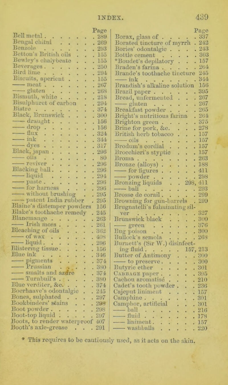 Bell metal ijs9 Bengal cliitni 2G9 Benzole 293 Bettou’s British oils . . . loo Bewlcy’s chalybeate . . . 155 Beverages 250 Bird lime 2M Biscuits, aperient .... 155 meat 2t>7 gluten 268 Bismuth, white 218 Bisulphurct of carbon . .294 Bistre 37-J. Black, Brunswick .... 300 draught 156 drop 156 dux 3it ink 344 dyes 317 Black, japan 296 oils 80 reviver 206 Blacking hall 296 liquid 294 paste 296 for harness .... 296 without brushing . . 295 ^ patent India rubber . 295 Blaine’s cUstemper powders 156 Blake’s toothache remedy . 245 Blancmange 263 Irish moss 2til Bleaching of oils .... 362 of w ax 408 liquid 296 Blistering tissue 156 Blue ink 316 pigments 374 Prussian . . . . 380 smalts and azrfro . . 374 Turnbull’s 380 Blue veriiiter, &c 374 Boerhaave’s odontalgic . . 215 Bones, sulphatcd .... 297 Bookbindiu's’ stains . . . 298 Boot powder 298 Boot-top liquid 297 Boots, to render waterproof 407 Booth’s axle-grease . . . 291 Page Borax, glass of 337 Berated tincture of myrrh . 213 Bories’ odontalgic .... 243 Bottle cement 303 •Boudet’s depdatoiy . . . 157 Braden’s farina 264 Braude’s toothache tincture 245 • ink 344 Brandish’s alkaline solution 156 Brazil paper 395 Bread, uufermented . . . 267 gluten 267 Breakfast powder .... 2(i5 Bright’s nutritious farina . 264 Brighton green 375 Brine for pork, &c. . . . 278 British herb tobacco . . .157 oils 157 Brodum’s cordial . . . .157 Brocchieri’s styptic . . . 157 Broma 2(i3 Bronze (alloys) 188 for hgures 411 powder 2i)8 Bronzing liquids . . 298,411 ball 293 Brosse de corail 299 Browning for gun-harrela . 299 Brugnatedi’s fuhuinating sil- ver Brunswick black . . . . 3U0 green . . . . Bug poison . . . . . . 3(K) Bullock’s scmola . . . . 268 Burnett’s (Sir W.) disinfect- ing fluid 157, 213 Butter of Antimony . . . 300 to preserve. . . . . 300 Butyric ether . . . . . 301 CAimAGB paper . . . . . 395 Cachou aromatiso . . . . 210 Cadet’s tooth powder . . . 236 Cajoput liniment . . . . 157 Campliine . . 301 Camphor, artificial . . 301 b.all fluid liniment. . . . . . 157 washbafls . . . . . 220 ■* This requires to be cautiously n.scd, as it acts on the skin.