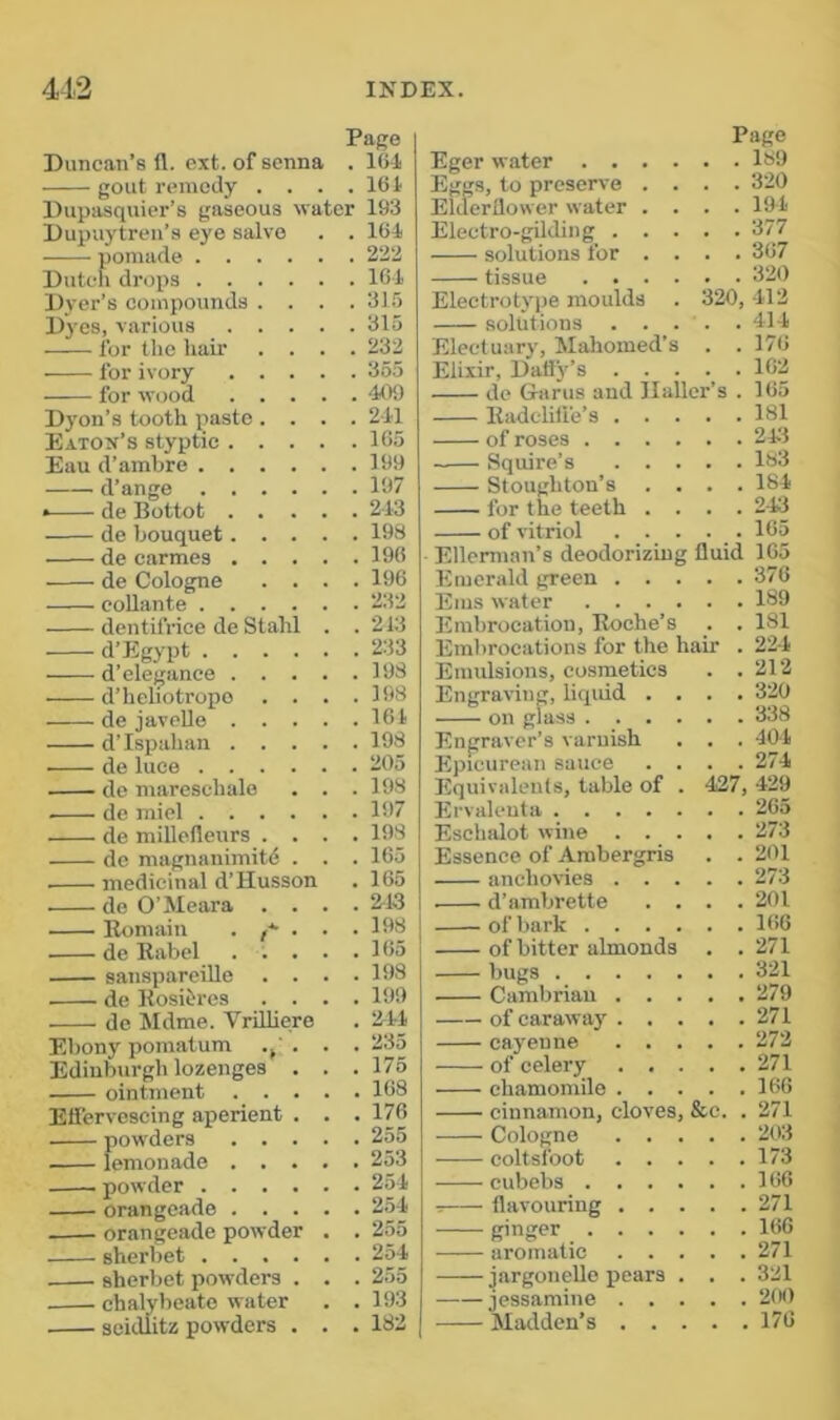 Page Duncan’s fl. ext. of senna . 164 gout remedy . . . .164 Dupasquier’s gaseous water 193 Dupuytren’s eye salve . . 164 pomade 222 Dutelj drops 164 Dyer’s compounds .... 31,'5 Dj'es, various 315 for the hair .... 232 for ivory 355 for wood 409 Dyon’s tooth {?asto .... 241 Eaton’s styptic 165 Eau d’amhre 199 d’ange 197 de Bottot 243 de bouquet 198 de carmes 196 de Cologne .... 196 coUante 232 dentifrice de Stahl . . 213 d’Egypt 233 d’elegance 193 d’heliotrope . . . .198 de javeUe 161 d’lspahan 198 de luce 205 de marcschale . . . 198 de miel 197 de miUefleurs .... 198 de magnanimitd . . . 165 medicinal d’Husson . 165 de O’Meara .... 2^13 Komaiu . /•*• . . .198 de Eabel ..... 165 sansparciUe .... 198 de Rosiiires .... 199 de Ikidme. VriUiere . 244 Ebony pomatum .j' . . . 235 Edinburgh lozenges . . .175 ointment 168 Effervescing aperient . . . 176 powders 255 lemonade 253 powder 254 orangeade 254 orangeade powder . . 255 sherbet 254 sherbet powders . . . 255 chalybeate water . .193 seidlitz powders . . .182 Page Eger water _189 Eggs, to preserve .... 320 Elderllower water .... 194 Electro-gilding 377 solutions for .... 367 tissue 320 Electrotype moulds . 320, 412 solutions . . . . .414 Electuary, Mahomed’s . . 176 Elixir, Daffy’s 162 de Gams and Haller’s . 165 Kadcliff'e’s 181 of roses 243 Squire’s 183 Stoughton’s .... 184 for the teeth .... 243 of vitriol 165 Ellemian’s deodorizing fluid 165 Emerald green 376 Ems water 189 liimbrocation, Roche’s . . 181 Embrocations for the hair . 224 Emulsions, cosmetics . . 212 Engraving, liqidd .... 320 on glass 338 Engraver’s varuish . . . 404 Epicurean sauce .... 274 Equivalents, table of . 427, 429 Ervalenta 265 Eschalot wine 273 Essence of Ambergris . . 201 anchovies 273 I d’ambrette . . . .201 of bark 166 of bitter almonds . .271 bugs 321 Cambrian 279 of carawaj' 271 cayenne 272 of celery 271 chamomile 166 cinnamon, cloves, &e. . 271 Cologne 203 coltsfoot 173 cubebs 166 T flavouring 271 ginger 166 aromatic 271 jargonelle pears . . . 321 jessamine 2(H) Madden’s 176