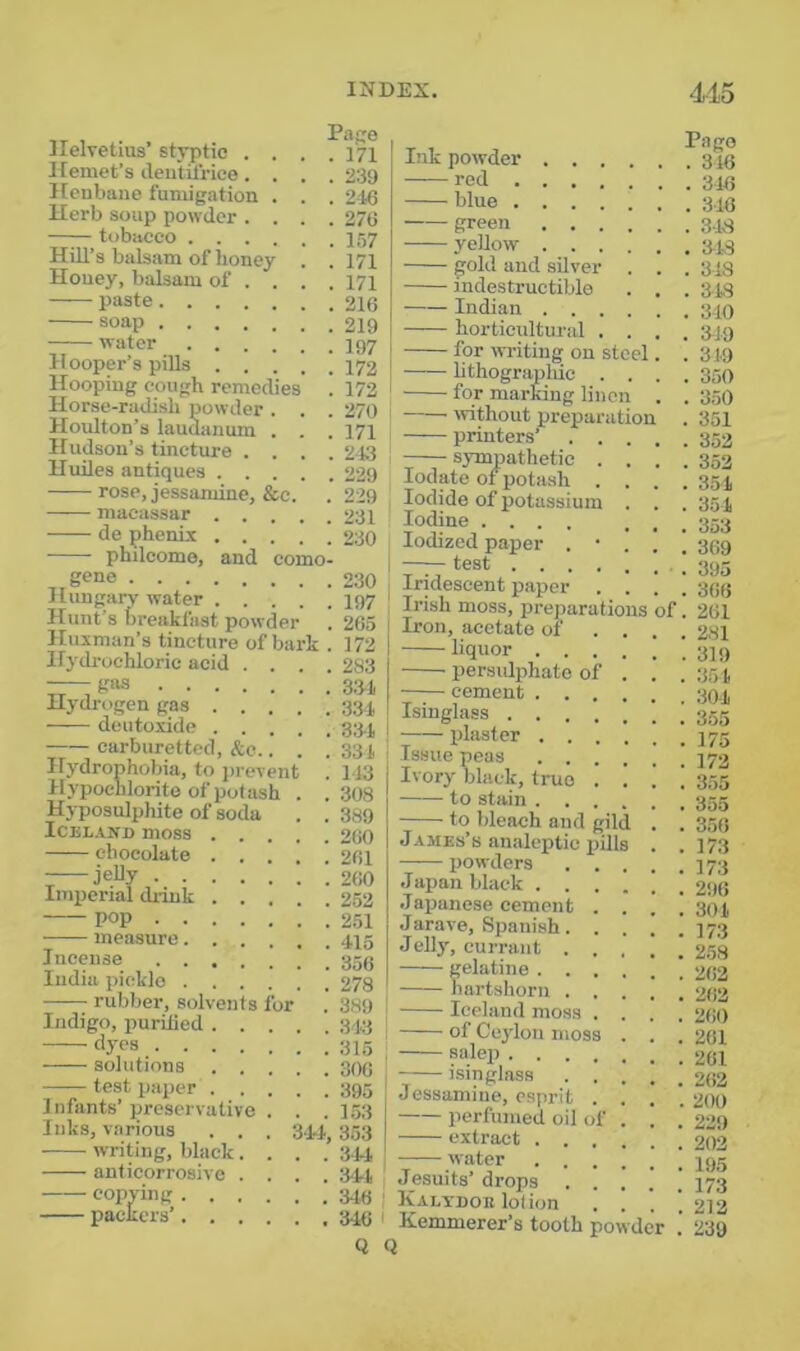 Pape Ilelvetius’ styptic . . . .171 Hemet’s dentiiVice. . . . 239 Henbane fumigation . . . 216 Herb soup powder .... 276 tobacco J57 Hill’s balsam of honey . . 171 Honey, balsam of ... . 171 paste 216 soap .'219 water I97 H ooper’s pills 172 Hooping cough remedies . 172 Horse-radish powder . . . 270 Hoidton’s laudanum . . . 171 Hudson’s tincture .... 213 Huiles antiques 229 rose, jessamine, &c. . 229 macassar 231 de phenix 230 philcome, and como- , gene 230 Hungary water I97 Hunt’s breakfast powder . 265 Huxman’s tincture of bark . 172 Hydrochloric acid .... 283 — g“s 3.31 Hydrogen gas 33i dcutoxide 33.], carburetted, &c.. . .331 Hydrophobia, to prevent . 113 Hypochlorite of potash . .308 Hyposulphite of soda . . 389 ICEL.VND moss 260 chocolate 261 ; jelly 260 Imperial dnnk 252 pop 251 measure 415 Incense 359 India pickle 278 rubber, solvents for . 389 Indigo, purilied 3,13 dyes solutions 306 test paper 395 Infants’preservative . . .153 Inks, various . . . 3.J.1,353 writing, black .... 31-1 anticorrosive .... 311 copying 314j j packers’ 349 1 Q of Ink powder .... — red blue green .... yellow .... gold and silver . indestructible Indian .... horticultural . . for writing on steel lithograpliic . . for marfang linen without preparation printers’ . . . sympathetic . . lodate of potash . . Iodide of potassium . Iodine .... Iodized paper . • . test Iridescent paper . . Irish moss, preparations Iron, acetate of . . liquor .... persulphate of . cement .... Isinglass plaster .... Issue peas .... Ivory black, true . . to stain .... to bleach and gild James’s analeptic pills powders . . .Japan black . . . .Japanese cement . Jarave, Spanish. . Jelly, currant . . gelatine . . . hartshorn . . Iceland moss . of Ceylon moss salep .... isinglass . . Jessamine, esprit . perfumed oil of extract . . . water . . . , Jesuits’ drops . . i Kalypoe lolion . . I Kemmerer’s tooth powder Q Pago . 316 . 316 . 316 . 3-18 . 318 . 313 . 318 . 310 . 319 . 319 . 350 . 350 . 351 . 352 . 352 . 351 . 351 . 353 . 369 . 395 . 366 . 261 . 281 . 319 . 351 . 301 . 355 . 175 . 172 . 355 . 355 . 356 . 173 . 173 . 296 . 301 . 173 . 258 . 262 . 262 . 260 . 261 . 261 . 262 . 200 . 229 . 202 . 195 . 173 . 212 . 239
