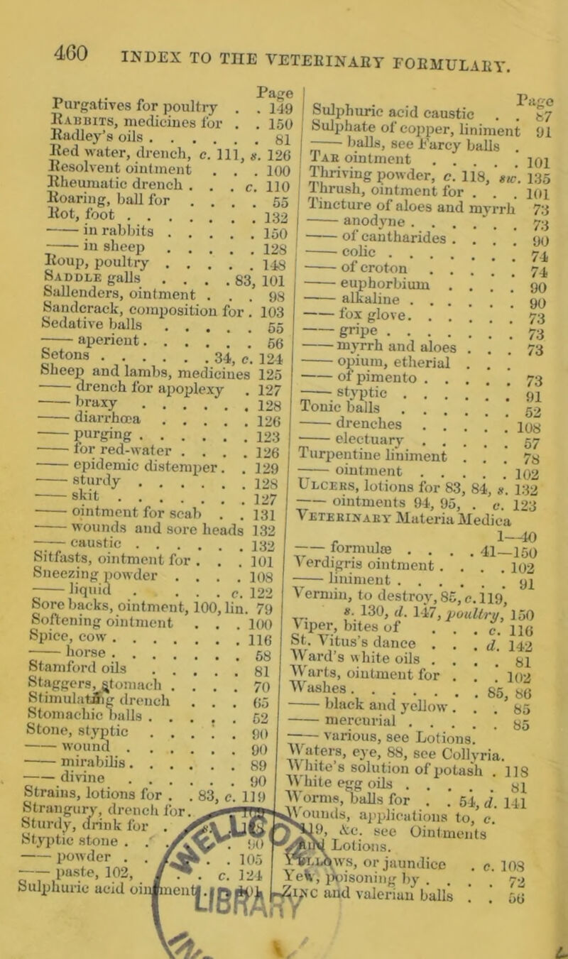 4G0 . Page Purgatives for poultry . . ilg Eabbits, medicines for . . 150 Radley’s oils 81 Red water, drench, e. Ill, g. 126 Resolvent ointment . . . loO Rheumatic drench . . . c. 110 Roaring, hall for ... .' 55 Rot, foot in rabbits 150 -— in sheep 128 Roup, poultry 148 Saddle gaUs .... 83, 101 SaEenders, ointment ... 98 Sandcrack, composition for . 103 Sedative balls gg aperient Setons 34, c. 12-1 Sheep and lambs, medicines 125 127 128 126 123 126 129 drench for apoplexy ■braxy ■ diarrhoea . . purging for red-water . . . epidemic distemper. sturdy ’ i2g skit 127 ointment for scab . . 131 wounds and sore heails 132 caustic Sitfasts, ointment for Sneezing powder . liquid Sore backs, ointment. Softening ointment Spice, cow . horse . Stamford oils Staggers, ^tomach Stimulatfiig drench Stomachic balls Stone, styptic wound mirabOis divine . . . Strains, lotions for . Strangury, drench for Sturdy, drink for Styptic stone . . powder . . paste, 102, Sulphuric acid oil: . . 101 . . 108 . c. 122 00, hn. 79 . . 1(H) lIBfiTA'# Sulphuric ^id caustic . *^87 Sulphate ot copper, liniment 91 —— balls, see Parcy balls . j Tae ointment ipi I Tliriving powder, c. 118,’»«-. 135 Inrush, ointment for . . . loi Tincture of aloes and mvrrh 73 anodyne 73 of eantharides . ... 90 coHc 74 of croton 74 euphorbium .... 90 alkaline foxglove '73 gripe ! 73 myrrh and aloes ... 73 opium, etherial . . of pimento .... i 73 styptic Tonic balls ....!. 52 drenches . . . . ' electuary .... Turpentine liniment . . ointment .... Ulcers, lotions for 83, 84, g. ointments 94, 95, . e. Veterinary Materia Medina formulte .... 41—IM V erdigris ointment.... 102 — liniment .91 Vermin, to destroy. 85, c.iig’ g. 130, tl. 147, pouUru, 150 viper, bites of . . . c. 116 St. Vitus’s dance . . . d. 142 AV'ard’s white oils .... 81 Warts, ointment for . . ’ 102 85, 86 black and yellow ... 85 mercurial 85 various, see Lotions. Waters, eye, 88, see Collvria. W hite’s solution of potash . 118 W bite egg oils .... Worms, balls for . . 54, d. ounds, ajiplications to.’c. ”9, Ac. see Ointments Lotions, s, or jaundice isoning by 108 67 78 102 132 123 81 141 <C and valerian balls c. 103 . 72 . 56