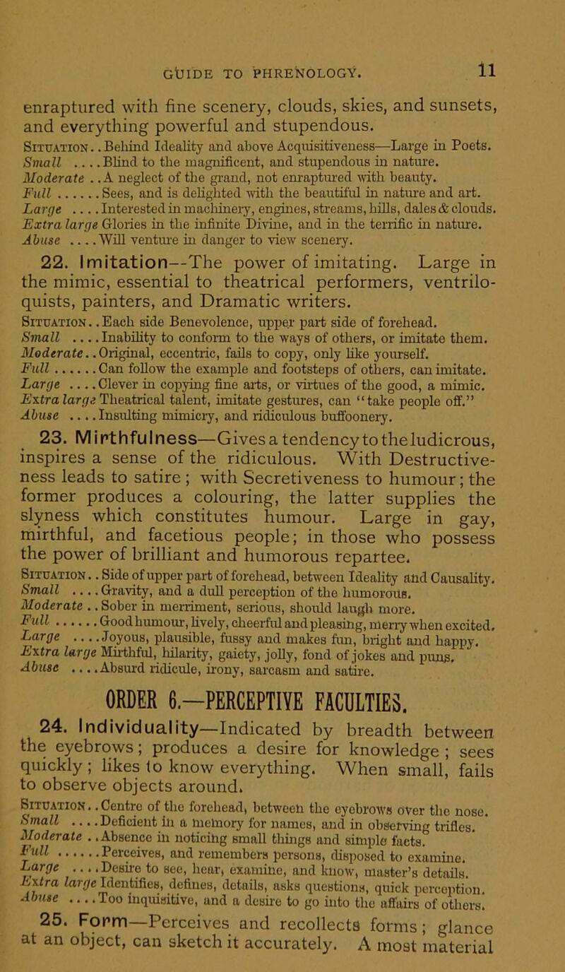 enraptured with fine scenery, clouds, skies, and sunsets, and everything powerful and stupendous. Situation .. Beliind Ideality and above Acquisitiveness—Large in Poets. Small Blind to the magnificent, and stupendous in natine. Moderate .. A neglect of the grand, not enraptined >vith beauty. Full Sees, and is delighted mth the beautiful in nature and art. Large .... Interested in macliineiy, engines, streams, hills, dales & clouds. Extra large Glories in the infinite Divine, and in the tenific in nature. Abuse Wfil ventine in danger to view scenery. 22. Imitation—The power of imitating. Large in the mimic, essential to theatrical performers, ventrilo- quists, painters, and Dramatic writers. Situation. .Each side Benevolence, upper pari side of forehead. Small ... .Inability to conform to the ways of others, or imitate them. Moderate.. Original, eccentric, fails to copy, only like yourself. Full Can foUow the exampile and footsteps of others, can imitate. Large .... Clever in copying fine aris, or virtues of the good, a mimic. ExtraiarqcTheatrical talent, imitate gestures, can “take people off.” Abuse .... Insulting mimiciy, and ri^culous buffoonery. 23. M i rt hfu I ness—Gives a tendency to the ludicrous, inspires a sense of the ridiculous. With Destructive- ness leads to satire ; with Secretiveness to humour; the former produces a colouring, the latter supplies the slyness which constitutes humour. Large in gay, mirthful, and facetious people; in those who possess the power of brilliant and humorous repartee. Situation .. Side of upper pari of forehead, between Ideality and Causality. Small Gravity, and a dull perception of the humorouB. Moderate .. Sober in meniment, serious, should laugh more. ^ull Goodhumom', lively, cheerful and pleasing, meny when excited. Large Joyous, plausible, fussy and makes fim, bright and happy. Extra large Miithful, hilarity, gaiety, jolly, fond of jokes and puns. Abuse .., .Absm-d ridicule, irony, sarcasm and satu-e. ORDER 6.-PERCEPTIYE FACULTIES. 24. Individuality—Indicated by breadth between the eyebrows; produces a desire for knowledge ; sees quickly; likes to know everything. When small, fails to observe objects around. Situation .. Centre of the forehead, between the eyebrows over the nose. Small .... Deficient in a memory for names, and in observing trifles. Moderate , .Absence in noticing small things and simple facts. Perceives, and remembers persons, disposed to examine. Large ... .Desii-e to see, hear, examine, and know, master’s details. Extra <ar//c Identifies, defines, details, asks questions, quick perception. Abuse .... Too inquisitive, and a desire to go into the affairs of others. 25. Fopm—Perceives and recollects forms; glance at an object, can sketch it accurately. A most material