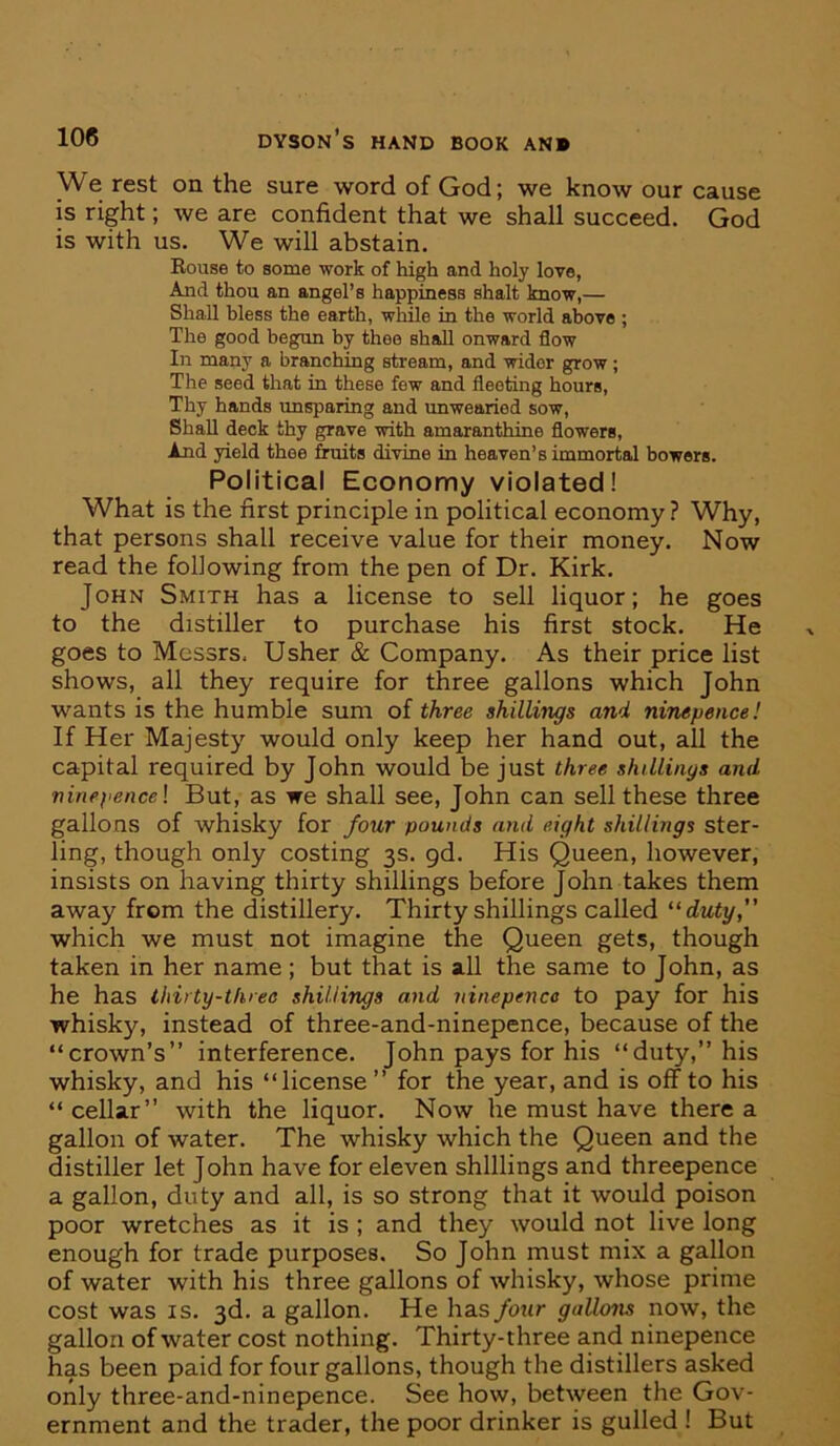 We rest on the sure word of God; we know our cause is right; we are confident that we shall succeed. God is with us. We will abstain. Rouse to some work of high and holy love, And thou an angel’s happiness shalt know,— Shall bless the earth, while in the world above ; The good begun by thee shall onward flow In many a branching stream, and wider grow; The seed that in these few and fleeting hours. Thy hands unsparing and unwearied sow, Shall deck thy grave with amaranthine flowers, And yield thee fruits divine in heaven’s immortal bowers. Political Economy violated! What is the first principle in political economy ? Why, that persons shall receive value for their money. Now read the following from the pen of Dr. Kirk. John Smith has a license to sell liquor; he goes to the distiller to purchase his first stock. He goes to Messrs, Usher & Company. As their price list shows, all they require for three gallons which John wants is the humble sum of three shillings and ninepence! If Her Majesty would only keep her hand out, all the capital required by John would be just three shillings and ninepence I But, as we shall see, John can sell these three gallons of whisky for four pounds and eight shillings ster- ling, though only costing 3s. gd. His Queen, however, insists on having thirty shillings before John takes them away from the distillery. Thirty shillings called “duty,” which we must not imagine the Queen gets, though taken in her name ; but that is all the same to John, as he has thirty-three shillings and ninepence to pay for his whisky, instead of three-and-ninepence, because of the “crown’s” interference. John pays for his “duty,” his whisky, and his “license ” for the year, and is off to his “ cellar” with the liquor. Now he must have there a gallon of water. The whisky which the Queen and the distiller let John have for eleven shillings and threepence a gallon, duty and all, is so strong that it would poison poor wretches as it is ; and they would not live long enough for trade purposes. So John must mix a gallon of water with his three gallons of whisky, whose prime cost was IS. 3d. a gallon. He has four gallons now, the gallon of water cost nothing. Thirty-three and ninepence has been paid for four gallons, though the distillers asked only three-and-ninepence. See how, between the Gov- ernment and the trader, the poor drinker is gulled ! But